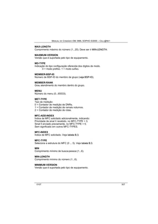 MANUAL DE COMANDO OM- MML SOPHO IS3000 – CALL@NET 
MAX-LENGTH 
Comprimento máximo do número (1...20). Deve ser ³ MIIN--LENGTH. 
MAXIMUM-VERSION 
Versão que é suportada pelo tipo de equipamento. 
MD-TYPE 
Indicação do tipo configuração oferecida dos dígitos de modo. 
0 = modo prefixo. 1 = modo sufixo. 
MEMBER-BSP-ID 
Número de BSP-ID do membro de grupo (vejja BSP--IID). 
MEMBER-RANK 
Grau atendimento do membro dentro do grupo. 
MENU 
Número do menu (0...65533). 
MET-TYPE 
Tipo de medição: 
0 = Contador de medição de DNRs. 
1 = Contador de medição de ramais noturnos. 
2 = Contador de medição de rotas. 
MFC-ADD-INDEX 
Índice de MFC solicitado adicionalmente, indicando: 
Prioridade de sinal II recebido, no MFC-TYPE = 3; 
Sinal II enviado previamente, no MFC-TYPE = 5; 
Sem significado em outros MFC-TYPES. 
MFC-INDEX 
Índice de MFC solicitado. Veja ttabella B..3. 
MFC-TYPE 
Seleciona a estrutura do MFC (0 ... 5). Veja ttabella B..3. 
MIN 
Comprimento mínimo de busca-pessoa (1...6). 
MIN-LENGTH 
Comprimento mínimo do número (1...6). 
MINIMUM-VERSION 
Versão que é suportada pelo tipo de equipamento. 
0107 307 
 