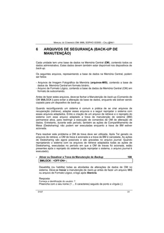 MANUAL DE COMANDO OM- MML SOPHO IS3000 – CALL@NET 
6 ARQUIVOS DE SEGURANÇA (BACK-UP DE 
MANUTENÇÃO) 
Cada unidade tem uma base de dados na Memória Central (CM), contendo todos os 
dados administrativo. Estes dados devem também estar disponível nos dispositivos de 
back-up. 
Os seguintes arquivos, representando a base de dados na Memória Central, podem 
ser feitos: 
- Arquivos de Imagem Fotográfica da Memória (arquivos-MIS), contendo a base de 
dados da Memória Central em formato binário. 
- Arquivo de Formato Lógico, contendo a base de dados da Memória Central (CM) em 
formato de subcomando. 
Antes de fazer estes arquivos, deve-se fechar a Manutenção de back-up (Comando de 
OM BMLOCK ) para evitar a alteração da base de dados, enquanto ele estiver sendo 
copiado para um dispositivo de back-up. 
Quando reconfigurando um sistema é comum a prática de se criar arquivos de 
recuperação (retrieve), adaptar esses arquivos e a seguir reprojetar o sistema com 
esses arquivos adaptados. Entre a criação de um arquivo de retrieve e o reprojeto do 
sistema com esse arquivo adaptado a trava de manutenção de sistema (BM) 
permanece ativa, para restringir a execução de comandos de OM de alteração de 
dados. Entretanto, durante este período, também as ações de Compartilhamento de 
Mesa (Desksharing) não podem ser executadas enquanto a trava de BM estiver 
acionada. 
Para resolver este problema a OM de trava deve ser utilizada. Após Ter gerado os 
arquivos de retrieve, a OM de trava é acionada e a trava de BM é cancelada. As ações 
de Desksharing são agora possíveis e são gravadas no arquivo journal. Quando 
reprojetando o sistema com os arquivos de retrieve adaptados todas as ações de 
Desksharing, executadas no período em que a OM de travas foi acionada, estão 
presentes após o reprojeto do sistema (após reprojetar o sistema, o arquivo journal é 
executado). 
· Ativar ou Desativar a Trava da Manutenção de Backup 108 
BMLOCK :: <OFF-ON> ;; 
Desabilita (ou habilita) todas as atividades de alterações de dados de OM no 
sistema. Deve-se travar a manutenção de back-up antes de fazer um arquivo MIIS 
ou arquivo de Formato Lógico, e logo após liberá-la. 
Resposta: 
Forneça a identificação do usuário: ? 
Preencha com o seu nome (1 ... 6 caracteres) seguido de ponto e vírgula (;) 
0107 31 
 