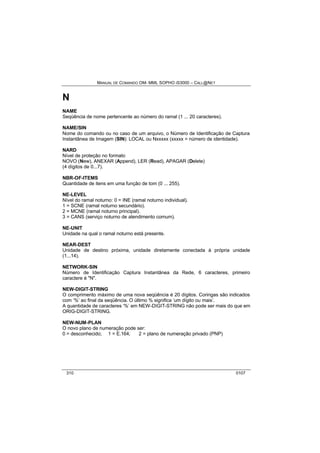 MANUAL DE COMANDO OM- MML SOPHO IS3000 – CALL@NET 
N 
NAME 
Seqüência de nome pertencente ao número do ramal (1 ... 20 caracteres). 
NAME/SIN 
Nome do comando ou no caso de um arquivo, o Número de Identificação de Captura 
Instantânea de Imagem (SIN): LOCAL ou Nxxxxx (xxxxx = número de identidade). 
NARD 
Nível de proteção no formato 
NOVO (New), ANEXAR (Append), LER (Read), APAGAR (Delete) 
(4 dígitos de 0...7). 
NBR-OF-ITEMS 
Quantidade de itens em uma função de tom (0 ... 255). 
NE-LEVEL 
Nível do ramal noturno: 0 = INE (ramal noturno individual). 
1 = SCNE (ramal noturno secundário). 
2 = MCNE (ramal noturno principal). 
3 = CANS (serviço noturno de atendimento comum). 
NE-UNIT 
Unidade na qual o ramal noturno está presente. 
NEAR-DEST 
Unidade de destino próxima, unidade diretamente conectada à própria unidade 
(1...14). 
NETWORK-SIN 
Número de Identificação Captura Instantânea da Rede, 6 caracteres, primeiro 
caractere é "N". 
NEW-DIGIT-STRING 
O comprimento máximo de uma nova seqüência é 20 dígitos. Coringas são indicados 
com ‘%’ ao final da seqüência. O último % significa ‘um dígito ou mais’. 
A quantidade de caracteres ‘%’ em NEW-DIGIT-STRING não pode ser mais do que em 
ORIG-DIGIT-STRING. 
NEW-NUM-PLAN 
O novo plano de numeração pode ser: 
0 = desconhecido; 1 = E.164; 2 = plano de numeração privado (PNP) 
310 0107 
 