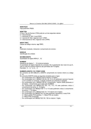 MANUAL DE COMANDO OM- MML SOPHO IS3000 – CALL@NET 
NEW-PACK 
Veja parâmetro PACK.. 
NEW-TON 
O Novo Tipo de Numero (TON) pode ter um dos seguintes valores: 
0 = desconhecido 
1 = assinante (E.164) / Local (PNP) 
2 = nacional (E.164) / regional nível 1 (PNP) 
3 = internacional (E.164) / regional nível 2 (PNP) 
NIGHT-TRFC 
Classe de tráfego noturna. vejja TRFC. 
NL 
Parâmetro mostrado, indicando o comprimento do número. 
NODE-ID 
Identificação da unidade. 
NO-MSN-DIGITS 
Quantidade de dígitos MSN (0 ... 6) 
NUMBER 
Seqüência de dígitos 1 ... 16 números teclados. 
A quantidade de dígitos depende do comando. Ele é geralmente não maior do que 6, 
mas no caso de números externos são permitidos até 16 dígitos. 
Permitido : 0 ... 9, *, #, A ... C 
NUMBER-LENGTH / CV / POINT-CODE 
No comando de OM ASBLCK a ASINTN: comprimento do número interno ou código 
(1...6). 
No comando ASINTN existe as seguintes exceções para a regra: 
- Em combinação com o RESULT--IID 43 máximo 12 dígitos. 
- Em combinação com o RESULT--IID 48 e 49: CV é um parâmetro opcional. Quando 
o CV é omitido no comando, a relação existente (se presente) é apagada. 
- Em combinação com o RESULT--IID 82 o comprimento máximo deste parâmetro é 
20 dígitos - comprimento que é dado pelo NUMBER. 
- Em combinação com RESULT--IID 104...110, 113...115 este parâmetro indica o 
comprimento da senha: 6...12 dígitos. 
- Em combinação com RESULT--IID 111 e 112 este parâmetro indica o comprimento 
da senha: 1...16 dígitos. 
- Em combinação com o RESULT--IID 118, 119 máximo de 2 dígitos. 
- Em combinação com RESULT--IID 133 este parâmetro representa o modo PVN: 
0 = Modo padrão PVN (padrão), 1 = Modo PVN via modem, 
2 = Modo PVN comprimido. 
- Em combinação com RESULT--IID 135, 136 no máximo 1 dígito. 
0107 311 
 