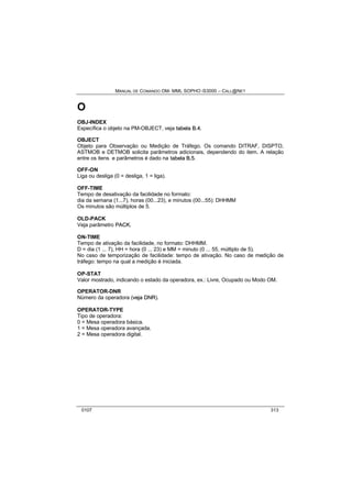 MANUAL DE COMANDO OM- MML SOPHO IS3000 – CALL@NET 
O 
OBJ-INDEX 
Específica o objeto na PM-OBJECT, veja ttabella B..4. 
OBJECT 
Objeto para Observação ou Medição de Tráfego. Os comando DITRAF, DISPTO, 
ASTMOB e DETMOB solicita parâmetros adicionais, dependendo do item. A relação 
entre os itens e parâmetros é dado na ttabella B..5. 
OFF-ON 
Liga ou desliga (0 = desliga, 1 = liga). 
OFF-TIME 
Tempo de desativação da facilidade no formato: 
dia da semana (1...7), horas (00...23), e minutos (00...55): DHHMM 
Os minutos são múltiplos de 5. 
OLD-PACK 
Veja parâmetro PACK.. 
ON-TIME 
Tempo de ativação da facilidade, no formato: DHHMM. 
D = dia (1 ... 7), HH = hora (0 ... 23) e MM = minuto (0 ... 55, múltiplo de 5). 
No caso de temporização de facilidade: tempo de ativação. No caso de medição de 
tráfego: tempo na qual a medição é iniciada. 
OP-STAT 
Valor mostrado, indicando o estado da operadora, ex.: Livre, Ocupado ou Modo OM. 
OPERATOR-DNR 
Número da operadora (vejja DNR). 
OPERATOR-TYPE 
Tipo de operadora: 
0 = Mesa operadora básica. 
1 = Mesa operadora avançada. 
2 = Mesa operadora digital. 
0107 313 
 