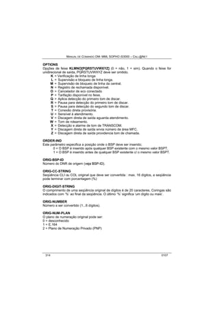 MANUAL DE COMANDO OM- MML SOPHO IS3000 – CALL@NET 
OPTIONS 
Opções de feixe KLMNO[PQRSTUVWXYZ] (0 = não, 1 = sim). Quando o feixe for 
unidirecional de saída, PQRSTUVWXYZ deve ser omitido. 
K = Verificação de linha longa 
L = Supervisão e bloqueio de linha longa. 
M = Supervisão de bloqueio de linha da central. 
N = Registro de rechamada disponível. 
O = Cancelador de eco conectado 
P = Tarifação disponível no feixe. 
Q = Aplica detecção do primeiro tom de discar. 
R = Pausa para detecção do primeiro tom de discar. 
S = Pausa para detecção do segundo tom de discar. 
T = Conexão direta provisória. 
U = Sensível à atendimento. 
V = Discagem direta de saída aguarda atendimento. 
W = Tom de roteamento. 
X = Detecção e alarme de tom de TRANSCOM. 
Y = Discagem direta de saída envia número de área MFC. 
Z = Discagem direta de saída providencia tom de chamada. 
ORDER-IND 
Este parâmetro especifica a posição onde o BSP deve ser inserido; 
0 = O BSP é inserido após qualquer BSP existente com o mesmo valor BSPT. 
1 = O BSP é inserido antes de qualquer BSP existente c/ o mesmo valor BSPT. 
ORIG-BSP-ID 
Número do DNR de origem (vejja BSP--IID). 
ORIG-CC-STRING 
Seqüência CLI ou COL original que deve ser convertida : max. 16 dígitos, a seqüência 
pode terminar com porcentagem (%) 
ORIG-DIGIT-STRING 
O comprimento de uma seqüência original de dígitos é de 20 caracteres. Coringas são 
indicados com ‘%’ ao final da seqüência. O último ‘%’ significa ‘um dígito ou mais’. 
ORIG-NUMBER 
Número a ser convertido (1...6 dígitos). 
ORIG-NUM-PLAN 
O plano de numeração original pode ser: 
0 = desconhecido 
1 = E.164 
2 = Plano de Numeração Privado (PNP) 
314 0107 
 