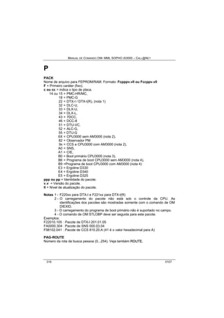 MANUAL DE COMANDO OM- MML SOPHO IS3000 – CALL@NET 
P 
PACK 
Nome de arquivo para FEPROM/RAM. Formato: Fcpppv.vll ou Fccppv.vll 
F = Primeiro caráter (fixo). 
c ou cc = indica o tipo de placa. 
14 ou 15 = PMC-HR/MC, 
18 = PMC-G 
22 = DTX-I / DTX-I(R), (nota 1) 
32 = DLC-U, 
33 = DLX-U, 
34 = DLX-L, 
43 = 7DCC, 
46 = DCC-8 
51 = DTU-VC, 
52 = ALC-G, 
55 = DTU-G 
6X = CPU3000 sem AM3000 (nota 2), 
82 = Observador PM 
9x = CCS e CPU3000 com AM3000 (nota 2), 
A0 = SNS, 
A1 = CIE, 
B0 = Boot primário CPU3000 (nota 3), 
B6 = Programa de boot CPU3000 sem AM3000 (nota 4), 
B9 =Programa de boot CPU3000 com AM3000 (nota 4) 
E3 = Ergoline D330 
E4 = Ergoline D340 
E5 = Ergoline D325 
ppp ou pp = Identidade do pacote. 
v.v = Versão do pacote. 
ll = Nível de atualização do pacote. 
Notas 1 - F220xx para DTX-I e F221xx para DTX-I(R) 
2 - O carregamento do pacote não está sob o controle da CPU. As 
identificações dos pacotes são mostradas somente com o comando de OM 
DIEXID. 
3 - O carregamento do programa de boot primário não é suportado no campo. 
4 - O comando de OM STLOBP deve ser seguida para este pacote. 
Exemplos: 
F22010.105 : Pacote de DTX-I 201.01.05 
FA0000.304 : Pacote de SNS 000.03.04 
F98102.041 : Pacote de CCS 810.20.A (41 é o valor hexadecimal para A) 
PAG-ROUTE 
Número da rota de busca pessoa (0...254). Veja também ROUTE. 
316 0107 
 