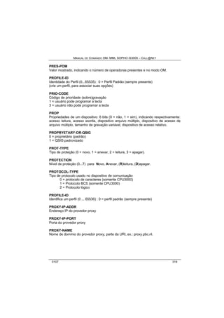 MANUAL DE COMANDO OM- MML SOPHO IS3000 – CALL@NET 
PRES-POM 
Valor mostrado, indicando o número de operadoras presentes e no modo OM. 
PROFILE-ID 
Identidade do Perfil (0...65535) : 0 = Perfil Padrão (sempre presente) 
(crie um perfil, para associar suas opções) 
PRIO-CODE 
Código de prioridade (sobre)gravação 
1 = usuário pode programar a tecla 
3 = usuário não pode programar a tecla 
PROP 
Propriedades de um dispositivo: 6 bits (0 = não, 1 = sim), indicando respectivamente: 
acesso leitura, acesso escrita, dispositivo arquivo múltiplo, dispositivo de acesso de 
arquivo múltiplo, tamanho de gravação variável, dispositivo de acesso relativo. 
PROPRYETARY-OR-QSIG 
0 = proprietário (padrão) 
1 = QSIG padronizado 
PROT-TYPE 
Tipo de proteção (0 = novo, 1 = anexar, 2 = leitura, 3 = apagar). 
PROTECTION 
Nível de proteção (0...7) para Novo, Anexar, (R)leitura, (D)apagar. 
PROTOCOL-TYPE 
Tipo de protocolo usado no dispositivo de comunicação 
0 = protocolo de caracteres (somente CPU3000) 
1 = Protocolo BCS (somente CPU3000) 
2 = Protocolo lógico 
PROFILE-ID 
Identifica um perfil (0 ... 65536) : 0 = perfil padrão (sempre presente) 
PROXY-IP-ADDR 
Endereço IP do provedor proxy 
PROXY-IP-PORT 
Porta do provedor proxy 
PROXY-NAME 
Nome de domínio do provedor proxy, parte da URI, ex.: proxy.pbc.nl. 
0107 319 
 