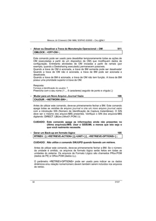 MANUAL DE COMANDO OM- MML SOPHO IS3000 – CALL@NET 
· Ativar ou Desativar a Trava da Manutenção Operacional – OM 511 
OMLOCK :: <OFF-ON> ;; 
Este comando pode ser usado para desabilitar temporariamente todas as ações de 
OM (executadas a partir de um dispositivo de OM) que modifiquem dados de 
configuração. Entretanto atividades de OM iniciadas a partir de ramais (por 
exemplo, quando o Desksharing executado) permanecem possíveis. 
Quando a trava de OM é acionada, a trava de BM somente pode ser desativada! 
Quando a trava de OM não é acionada, a trava de BM pode ser acionada e 
desativada. 
Quando a trava de BM é acionada, a trava de OM não tem função. A trava de BM 
possui uma prioridade superior à trava de OM. 
Resposta: 
Forneça a identificação do usuário: ? 
Preencha com o seu nome (1 ... 6 caracteres) seguido de ponto e vírgula (;) 
· Mudar para um Novo Arquivo Journal Vazio 109 
CHJOUR :: <NETWORK-SIN> ;; 
Antes de utilizar este comando, deve-se primeiramente fechar a BM. Este comando 
apaga todas as versões de arquivo journal e cria um novo arquivo journal vazio 
com a introdução SIN (Número de Identificação de Captura Instantânea). O SIN 
deve ser o mesmo dos arquivo-MIIS presentes. Verifique o SIN dos arquivos-MIIS 
digitando: DIIRECT: LBUxx:LMxx01.POM./,U; 
CUIDADO: Este comando apaga as informações ainda não presentes no 
último arquivo(s)-MIS. Usar o GEBUMI, a menos que isto seja o 
que você realmente necessite. 
· Gerar um Back-up em formato lógico 105 
RTRIIEV :: [[ [ <RETRIEVE-ACTION> ]] [[,,<UNIT> ]] [[ ,, <RETRIEVE-OPTIONS> ]] ;; 
CUIDADO: Não utilize o comando SWJUPD quando fazendo um retrieve. 
Antes de utilizar este comando, deve-se primeiramente fechar a BM. Se o número 
da unidade é omitido, os arquivos de formato lógico serão feitos em todas as 
unidades do sistema. Os arquivos de Formato Lógico são chamados PRxx.POM 
(dados de PE) e ORxx.POM (dados LL). 
O parâmetro <RETRIIEV--OPTIIONS> pode ser usado para indicar se os dados 
dinâmicos e/ou relação nome/número devem também serem incluídos nos arquivos 
de retriev. 
32 0107 
 