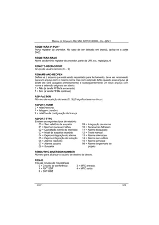 MANUAL DE COMANDO OM- MML SOPHO IS3000 – CALL@NET 
REGISTRAR-IP-PORT 
Porta registrar do provedor. No caso de ser deixado em branco, aplica-se a porta 
5060. 
REGISTRAR-NAME 
Nome de domínio registrar do provedor, parte da URI, ex.; regist.pbc.nl. 
REMOTE-USER-GROUP 
Grupo de usuário remoto (0 ... 9) 
RENAME-AND-REOPEN 
Define se o arquivo que está sendo requisitado para fechamento, deve ser renomeado 
para um arquivo com o mesmo nome mas com extensão BAK (quando este arquivo já 
existir ele será apagado primeiramente) e subseqüentemente um novo arquivo com 
nome e extensão originais ser aberto. 
0 = Não (a tarefa PFSM é encerrada) 
1 = Sim (a tarefa PFSM continua) 
REP-FACTOR 
Número de repetição do teste (0...9) (0 significa teste contínuo). 
REPORT-FORM 
0 = relatório curto 
1 = listagem (versão) 
2 = relatório de configuração de licença 
REPORT-TYPE 
Existem os seguintes tipos de relatório: 
00 = Sem relatório de suspeita 09 = Integração de alarme 
01 = Nenhum sucessor falhou 10 = Sucessores falharam 
02 = Cancelado evento de interesse 11 = Alarme bloqueado 
03 = Nível de suspeita excedido 12 = Teste manual 
04 = Expirou integração do alarme 13 = Alarme silencioso 
05 = Expirou integração de isolação 14 = Alarme secundário 
06 = Alarme resolvido 15 = Alarme principal 
07 = Alarme passivo 99 = Alarme engenharia de 
08 = Suspeita projeto 
REROUTING-DIVERSION-NUMBER 
Número para alcançar o usuário de destino de desvio. 
RES-ID 
Tipo de recurso de miscelâneas 
0 = Circuito de conferência 3 = MFC entrada. 
1 = RKT-SDT 4 = MFC saída 
2 = SKT-RDT 
0107 323 
 