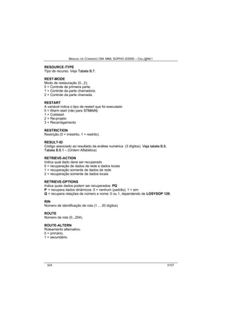 MANUAL DE COMANDO OM- MML SOPHO IS3000 – CALL@NET 
RESOURCE-TYPE 
Tipo de recurso. Veja Tabella B..7. 
REST-MODE 
Modo de restauração (0...2); 
0 = Controle de primeira parte. 
1 = Controle da parte chamadora. 
2 = Controle da parte chamada. 
RESTART 
A variável indica o tipo de restart que foi executado 
0 = Warm start (não para STMAIIN) 
1 = Coldstart 
2 = Re-projeto 
3 = Recarregamento 
RESTRICTION 
Restrição (0 = irrestrito, 1 = restrito). 
RESULT-ID 
Código associado ao resultado da análise numérica (3 dígitos). Vejja ttabella B..8.. 
Tabella B..8..1 – (Ordem Alfabética) 
RETRIEVE-ACTION 
Indica qual dado deve ser recuperado 
0 = recuperação de dados de rede e dados locais 
1 = recuperação somente de dados de rede 
2 = recuperação somente de dados locais 
RETRIEVE-OPTIONS 
Indica quais dados podem ser recuperados: PQ 
P = recupera dados dinâmicos: 0 = nenhum (padrão), 1 = sim 
Q = recupera relações de número e nome: 0 ou 1, dependendo de LOSYSOP 129. 
RIN 
Número de identificação de rota (1 ... 20 dígitos) 
ROUTE 
Número da rota (0...254). 
ROUTE-ALTERN 
Roteamento alternativo. 
0 = primário. 
1 = secundário. 
324 0107 
 