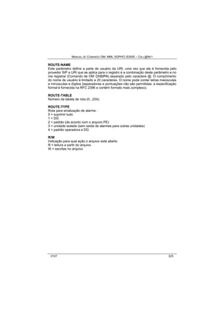 MANUAL DE COMANDO OM- MML SOPHO IS3000 – CALL@NET 
ROUTE-NAME 
Este parâmetro define a parte de usuário da URI, uma vez que ela é fornecida pelo 
provedor SIP a URI que se aplica para o registro é a combinação deste parâmetro e no 
me registrar (Comando de OM CHSIIPA) separado pelo caractere @. O comprimento 
do nome de usuário é limitado a 20 caracteres. O nome pode conter letras maiúsculas 
e minúsculas e dígitos (separadores e pontuações não são permitidas: a especificação 
formal é fornecida na RFC 2396 e contém formato mais complexo). 
ROUTE-TABLE 
Número da tabela de rota (0...254). 
ROUTE-TYPE 
Rota para sinalização de alarme : 
0 = suprimir tudo 
1 = DG 
2 = padrão (de acordo com o arquivo PE) 
3 = unidade isolada (sem saída de alarmes para outras unidades) 
4 = padrão operadora e DG 
R/W 
Indicação para qual ação o arquivo está aberto 
R = leitura a partir do arquivo 
W = escritas no arquivo 
0107 325 
 