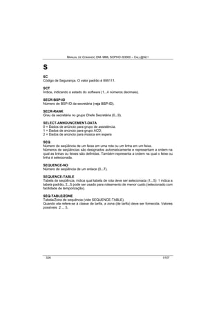 MANUAL DE COMANDO OM- MML SOPHO IS3000 – CALL@NET 
S 
SC 
Código de Segurança. O valor padrão é 899111. 
SCT 
Índice, indicando o estado do software (1...4 números decimais). 
SECR-BSP-ID 
Número de BSP-ID da secretária (vejja BSP--IID). 
SECR-RANK 
Grau da secretária no grupo Chefe Secretária (0...9). 
SELECT-ANNOUNCEMENT-DATA 
0 = Dados de anúncio para grupo de assistência. 
1 = Dados de anúncio para grupo ACD; 
2 = Dados de anúncio para música em espera 
SEQ 
Número de seqüência de um feixe em uma rota ou um linha em um feixe. 
Números de seqüências são designados automaticamente e representam a ordem na 
qual as linhas ou feixes são definidas. Também representa a ordem na qual o feixe ou 
linha é selecionada. 
SEQUENCE-NO 
Número de seqüência de um enlace (0...7). 
SEQUENCE-TABLE 
Tabela de seqüência, indica qual tabela de rota deve ser selecionada (1...5): 1 indica a 
tabela padrão, 2...5 pode ser usado para roteamento de menor custo (selecionado com 
facilidade de temporização). 
SEQ-TABLE/ZONE 
Tabela/Zona de sequência (vide SEQUENCE-TABLE). 
Quando ela refere-se à classe de tarifa, a zona (de tarifa) deve ser fornecida. Valores 
possíveis 2 ... 5. 
326 0107 
 
