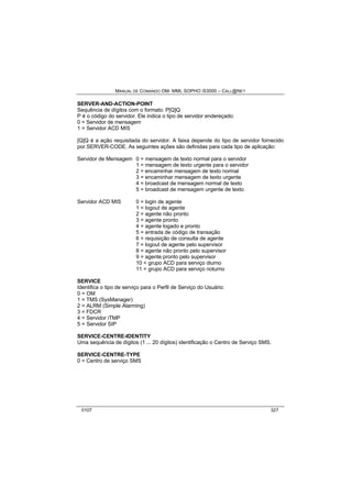 MANUAL DE COMANDO OM- MML SOPHO IS3000 – CALL@NET 
SERVER-AND-ACTION-POINT 
Sequência de dígitos com o formato: P[Q]Q 
P é o código do servidor. Ele indica o tipo de servidor endereçado: 
0 = Servidor de mensagem 
1 = Servidor ACD MIS 
[Q]Q é a ação requisitada do servidor. A faixa depende do tipo de servidor fornecido 
por SERVER-CODE. As seguintes ações são definidas para cada tipo de aplicação: 
Servidor de Mensagem 0 = mensagem de texto normal para o servidor 
1 = mensagem de texto urgente para o servidor 
2 = encaminhar mensagem de texto normal 
3 = encaminhar mensagem de texto urgente 
4 = broadcast de mensagem normal de texto 
5 = broadcast de mensagem urgente de texto 
Servidor ACD MIS 0 = login de agente 
1 = logout de agente 
2 = agente não pronto 
3 = agente pronto 
4 = agente logado e pronto 
5 = entrada de código de transação 
6 = requisição de consulta de agente 
7 = logout de agente pelo supervisor 
8 = agente não pronto pelo supervisor 
9 = agente pronto pelo supervisor 
10 = grupo ACD para serviço diurno 
11 = grupo ACD para serviço noturno 
SERVICE 
Identifica o tipo de serviço para o Perfil de Serviço do Usuário: 
0 = OM 
1 = TMS (SysManager) 
2 = ALRM (Simple Alarming) 
3 = FDCR 
4 = Servidor iTMP 
5 = Servidor SIP 
SERVICE-CENTRE-IDENTITY 
Uma sequência de dígitos (1 ... 20 dígitos) identificação o Centro de Serviço SMS. 
SERVICE-CENTRE-TYPE 
0 = Centro de serviço SMS 
0107 327 
 