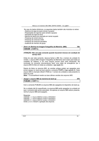 MANUAL DE COMANDO OM- MML SOPHO IS3000 – CALL@NET 
No caso de dados dinâmicos, os seguintes dados também são incluídos no retriev: 
- Destinos de siga-me (para ramais e grupos) 
- Preparações de siga-me (para ramais e grupos) 
- Ativações de siga-me fixos 
- Marcas de desvio de chamada em ramal ocupado 
- Presença de ramal noturno 
- Presença de ramal de chefe 
- Presença de ramal de secretária 
- Ausência de membro de grupo 
· Gerar um Backup em Imagem Fotográfica de Memória (MIS) 104 
GEBUMII :: [[<UNIT>]] ;; 
ATENÇÃO: Não use este comando quando houverem troncos em condição de 
serviço OUT. 
Antes de usar este comando, deve-se fechar a BM. Se o número da unidade for 
omitido, o arquivo-MIS (Imagem Fotográfica da Memória) será criado para todas as 
unidades do sistema, e um novo arquivo journal vazio será introduzido. Na 
conclusão do comando recomenda-se fazer uma cópia de emergência (se o 
arquivo-MIS foi feito em todas as unidades). vejja seção 6..2. 
Depois de feitos os arquivos MIS, as versões antigas podem ser apagadas para 
prover espaço no back-up local usando o comando PURFIIL (Vejja capííttullo 5). Cada 
arquivo MIS é chamado LMxx01.POM (xx = número da unidade) e está presente no 
back-up Local. 
Nota : É aconselhável manter as duas últimas versões dos arquivos MIS. 
· Apagar o arquivo MIS da memória de back-up 479 
PUBUMII:: [[ <UNIT> ]] ;; 
Com o comando PUBUMI os arquivos MIIS são apagados do dispositivo de back-up. 
Se a unidade não for especificada, os arquivos MIIS serão apagados na unidade em 
que o comando está sendo executado. Se apenas um arquivo MIIS estiver presente, 
nenhum arquivo MIIS será apagado. 
Resposta: 
UNIDADE 2 : Arquivo MISFILE versão a APAGADO ! 
UNIDADE 2 : Arquivo MISFILE versão b APAGADO ! 
UNIDADE 14 : Arquivo MISFILE versão c APAGADO ! 
Onde a, b e c indicam a geração dos arquivos. 
0107 33 
 