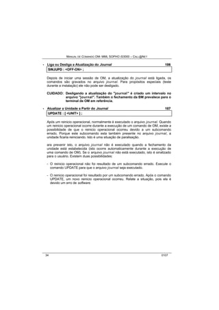MANUAL DE COMANDO OM- MML SOPHO IS3000 – CALL@NET 
· Liga ou Desliga a Atualização do Journal 106 
SWJUPD :: <OFF-ON> ;; 
Depois de iniciar uma sessão de OM, a atualização do journal está ligada, os 
comandos são gravados no arquivo journal. Para propósitos especiais (teste 
durante a instalação) ele não pode ser desligado. 
CUIDADO: Desligando a atualização do "journal" é criado um intervalo no 
arquivo "journal". Também o fechamento da BM prevalece para o 
terminal de OM em referência. 
· Atualizar a Unidade a Partir do Journal 107 
UPDATE :: [[ <UNIT> ]] ;; 
Após um reinicio operacional, normalmente é executado o arquivo journal. Quando 
um reinicio operacional ocorre durante a execução de um comando de OM, existe a 
possibilidade de que o reinicio operacional ocorreu devido a um subcomando 
errado. Porque este subcomando esta também presente no arquivo journal, a 
unidade ficaria reiniciando. Isto é uma situação de paralisação. 
ara prevenir isto, o arquivo journal não é executado quando a fechamento da 
unidade está estabelecida (isto ocorre automaticamente durante a execução de 
uma comando de OM). Se o arquivo journal não está executado, isto é sinalizado 
para o usuário. Existem duas possibilidades: 
- O reinicio operacional não foi resultado de um subcomando errado. Execute o 
comando UPDATE para que o arquivo journal seja executado. 
- O reinicio operacional foi resultado por um subcomando errado. Após o comando 
UPDATE, um novo reinicio operacional ocorreu. Relate a situação, pois ela é 
devido um erro de software. 
34 0107 
 