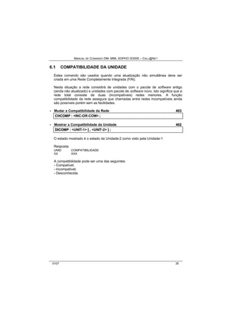 MANUAL DE COMANDO OM- MML SOPHO IS3000 – CALL@NET 
6.1 COMPATIBILIDADE DA UNIDADE 
Estes comando são usados quando uma atualização não simultânea deve ser 
criada em uma Rede Completamente Integrada (FIN). 
Nesta situação a rede consistirá de unidades com o pacote de software antigo 
(ainda não atualizado) e unidades com pacote de software novo, Isto significa que a 
rede total consiste de duas (incompatíveis) redes menores. A função 
compatibilidade da rede assegura que chamadas entre redes incompatíveis ainda 
são possíveis porém sem as facilidades. 
· Mudar a Compatibilidade da Rede 403 
CHCOMP :: <INC-OR-COM> ;; 
· Mostrar a Compatibilidade da Unidade 402 
DIICOMP :: <UNIT-1> [[ ,, <UNIT-2> ]] ;; 
O estado mostrado é o estado da Unidade-2 como visto pela Unidade-1 
Resposta: 
UNID COMPATIBILIDADE 
XX XXX 
A compatibilidade pode ser uma das seguintes: 
- Compatível; 
- Incompatível; 
- Desconhecida. 
0107 35 
 