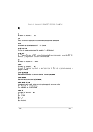 MANUAL DE COMANDO OM- MML SOPHO IS3000 – CALL@NET 
U 
U 
Número da unidade (1 ... 14) 
UA 
Valor mostrado, indicando o número de chamadas não atendidas. 
UCA 
Endereço de canal de usuário (1 ... 6 dígitos) 
UCA-PREFIX 
Prefixo de endereço de canal de usuário (1 ... 20 dígitos) 
UDP/TCP 
O "T" especifica que o TCP necessita se aplicado sempre que um comando SIP for 
enviado. Qualquer outro caractere seleciona UDP. 
Un 
Número da unidade (n = 1 a 14). 
UNIT 
Número da unidade (1...14) 
Unidade ‘0’ significa: a unidade na qual o terminal de OM está conectado, ou seja, a 
própria unidade. 
UNIT+BUNDLE 
Parâmetro composto da unidade e feixe; formato [UU]BBB. 
UNIT+DEST 
Identidade do destino local [UU]BBB. 
UNIT-INDICATOR 
Indica se uma unidade única ou multi-unidade pode ser observada: 
0 = chamada de unidade única. 
1 = chamada de multi-unidade. 
UNIT-T 
Unidade de tempo (0 ... 4); 
0 = 10 ms. 
1 = 100 ms. 
2 = 2 s. 
3 = 10 s. 
4 = contínuo 
358 0107 
 