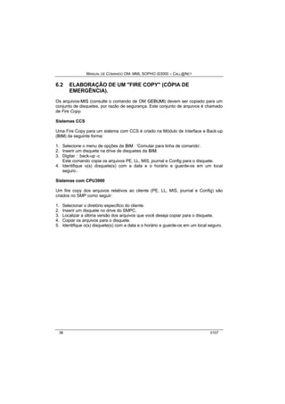 MANUAL DE COMANDO OM- MML SOPHO IS3000 – CALL@NET 
6.2 ELABORAÇÃO DE UM "FIRE COPY" (CÓPIA DE 
EMERGÊNCIA). 
Os arquivos-MIIS (consulte o comando de OM GEBUMII) devem ser copiado para um 
conjunto de disquetes, por razão de segurança. Este conjunto de arquivos é chamado 
de Fire Copy. 
Sistemas CCS 
Uma Fire Copy para um sistema com CCS é criado na Módulo de Interface e Back-up 
(BIIM) da seguinte forma: 
1. Selecione o menu de opções da BIIM : ‘Comutar para linha de comando’. 
2. Inserir um disquete na drive de disquetes da BIIM. 
3. Digitar : back-up -c 
Este comando copia os arquivos PE, LL, MIS, journal e Config para o disquete. 
4. Identifique o(s) disquete(s) com a data e o horário e guarde-os em um local 
seguro.. 
Sistemas com CPU3000 
Um fire copy dos arquivos relativos ao cliente (PE, LL, MIS, journal e Config) são 
criados no SMP como seguir: 
1. Selecionar o diretório específico do cliente. 
2. Inserir um disquete no drive do SMPC. 
3. Localizar a última versão dos arquivos que você deseja copiar para o disquete. 
4. Copiar os arquivos para o disquete. 
5. Identifique o(s) disquete(s) com a data e o horário e guarde-os em um local seguro. 
36 0107 
 