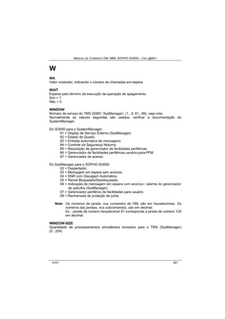 MANUAL DE COMANDO OM- MML SOPHO IS3000 – CALL@NET 
W 
WA 
Valor mostrado, indicando o número de chamadas em espera. 
WAIT 
Esperar pelo término da execução da operação de apagamento. 
Sim = 1 
Não = 0 
WINDOW 
Número de serviço do TMS (SSM / SysManager) (1...9, 81...89); veja nota. 
Normalmente os valores seguintes são usados, verificar a documentação do 
SystemManager. 
Do iS3000 para o SystemManager: 
81 = Display de Serviço Externo (SysManager) 
82 = Estado do Quarto. 
83 = Entrada automática de mensagens 
84 = Controle da Segurança Noturna. 
85 = Requisição de gerenciador de facilidades periféricas 
86 = Gerenciador de facilidades periféricas usuário-para-PFM 
87 = Gerenciador de acesso 
Do SysManager para o SOPHO iS3000: 
02 = Despertador. 
03 = Mensagem em espera sem anúncio. 
04 = DNR com Discagem Automática. 
05 = Ramal Bloqueado/Desbloqueado. 
06 = Indicação de mensagem em espera com anúncio / alarme do gerenciador 
de patrulha (SysManager) 
07 = Gerenciador periférico de facilidades para usuário 
08 = Rechamada de proteção de porta 
Nota : Os números da janela, nos comandos de OM, são em hexadecimais. Os 
números das janelas, nos subcomandos, são em decimal. 
Ex.: Janela de número hexadecimal 81 corresponde à janela de número 129 
em decimal. 
WINDOW-SIZE 
Quantidade de processamentos simultâneos enviados para o TMS (SysManager) 
(0...254) 
0107 361 
 