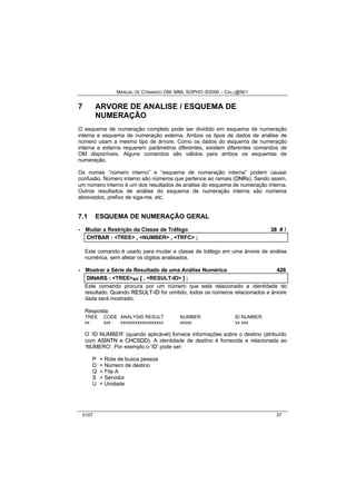 MANUAL DE COMANDO OM- MML SOPHO IS3000 – CALL@NET 
7 ARVORE DE ANALISE / ESQUEMA DE 
NUMERAÇÃO 
O esquema de numeração completo pode ser dividido em esquema de numeração 
interna e esquema de numeração externa. Ambos os tipos de dados de análise de 
número usam a mesmo tipo de árvore. Como os dados do esquema de numeração 
interna e externa requerem parâmetros diferentes, existem diferentes comandos de 
OM disponíveis. Alguns comandos são válidos para ambos os esquemas de 
numeração. 
Os nomes “número interno” e “esquema de numeração interna” podem causar 
confusão. Número interno são números que pertence ao ramais (DNRs). Sendo assim, 
um número interno é um dos resultados de análise do esquema de numeração interna. 
Outros resultados de análise do esquema de numeração interna são números 
abreviados, prefixo de siga-me, etc. 
7.1 ESQUEMA DE NUMERAÇÃO GERAL 
· Mudar a Restrição da Classe de Tráfego 38 # ! 
CHTBAR :: <TREE> ,, <NUMBER> ,, <TRFC> ;; 
Este comando é usado para mudar a classe de tráfego em uma árvore de análise 
numérica, sem afetar os dígitos analisados. 
· Mostrar a Série de Resultado de uma Análise Numérica 426 
DIINARS :: <TREE>s/r [[ ,, <RESULT-ID> ]] ;; 
Este comando procura por um número que está relacionado a identidade do 
resultado. Quando RESULT--IID for omitido, todos os números relacionados a árvore 
dada será mostrado. 
Resposta: 
TREE CODE ANALYSIS RESULT NUMBER ID NUMBER 
xx xxx xxxxxxxxxxxxxxxxxx xxxxx xx xxx 
O ‘ID NUMBER’ (quando aplicável) fornece informações sobre o destino (atribuído 
com ASIINTN e CHCSDD). A identidade de destino é fornecida e relacionada ao 
‘NÚMERO’. Por exemplo o ‘ID’ pode ser: 
P = Rota de busca pessoa 
D = Número de destino 
Q = Fila A 
S = Servidor 
U = Unidade 
0107 37 
 