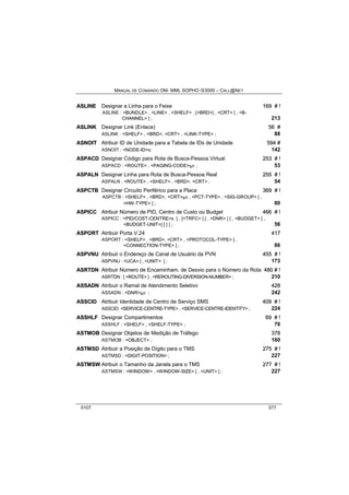 MANUAL DE COMANDO OM- MML SOPHO IS3000 – CALL@NET 
ASLIINE Designar a Linha para o Feixe 169 # !! 
ASLINE : <BUNDLE> , <LINE> , <SHELF> , [<BRD>] , <CRT> [ , <B-CHANNEL> 
] ; 213 
ASLIINK Designar Link (Enlace) 56 # 
ASLINK : <SHELF> , <BRD>, <CRT> , <LINK-TYPE> ; 88 
ASNOIIT Atribuir ID de Unidade para a Tabela de IDs de Unidade 594 # 
ASNOIT : <NODE-ID>s; 142 
ASPACD Designar Código para Rota de Busca-Pessoa Virtual 253 # !! 
ASPACD : <ROUTE> , <PAGING-CODE>s/r ; 53 
ASPALN Designar Linha para Rota de Busca-Pessoa Real 255 # !! 
ASPALN : <ROUTE> , <SHELF> , <BRD>, <CRT> ; 54 
ASPCTB Designar Circuito Periférico para a Placa 369 # !! 
ASPCTB : <SHELF> , <BRD>, <CRT>s/r , <PCT-TYPE> , <SIG-GROUP> [ , 
<HW-TYPE> ] ; 80 
ASPIICC Atribuir Número de PID, Centro de Custo ou Budget 466 # !! 
ASPICC : <PID/COST-CENTRE>s [ , [<TRFC> ] [ , <DNR> ] [ , <BUDGET> [ , 
<BUDGET-UNIT>] ] ] ] ; 56 
ASPORT Atribuir Porta V.24 417 
ASPORT : <SHELF> , <BRD>, <CRT> , <PROTOCOL-TYPE> [ , 
<CONNECTION-TYPE> ] ; 86 
ASPVNU Atribuir o Endereço de Canal de Usuário da PVN 455 # !! 
ASPVNU : <UCA> [ , <UNIT> ] ; 173 
ASRTDN Atribuir Número de Encaminham. de Desvio para o Número da Rota 480 # !! 
ASRTDN : [ <ROUTE> ] , <REROUTING-DIVERSION-NUMBER> ; 210 
ASSADN Atribuir o Ramal de Atendimento Seletivo 428 
ASSADN : <DNR>s/r ; 242 
ASSCIID Atribuir Identidade de Centro de Serviço SMS 409 # !! 
ASSCID: <SERVICE-CENTRE-TYPE> , <SERVICE-CENTRE-IDENTITY> ; 224 
ASSHLF Designar Compartimentos 69 # !! 
ASSHLF : <SHELF> , <SHELF-TYPE> ; 76 
ASTMOB Designar Objetos de Medição de Tráfego 378 
ASTMOB : <OBJECT> ; 160 
ASTMSD Atribuir a Posição de Dígito para o TMS 275 # !! 
ASTMSD : <DIGIT-POSITION> ; 227 
ASTMSW Atribuir o Tamanho da Janela para o TMS 277 # !! 
ASTMSW : <WINDOW> , <WINDOW-SIZE> [ , <UNIT> ] ; 227 
0107 377 
 