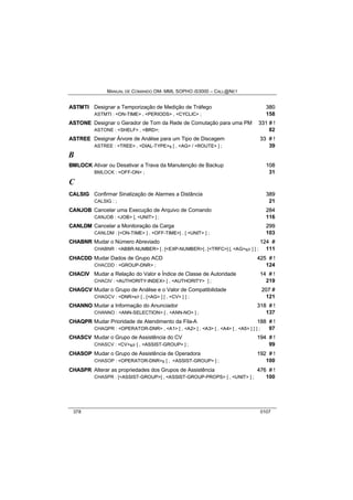 MANUAL DE COMANDO OM- MML SOPHO IS3000 – CALL@NET 
ASTMTII Designar a Temporização de Medição de Tráfego 380 
ASTMTI : <ON-TIME> , <PERIODS> , <CYCLIC> ; 158 
ASTONE Designar o Gerador de Tom da Rede de Comutação para uma PM 331 # !! 
ASTONE : <SHELF> , <BRD>; 82 
ASTREE Designar Árvore de Análise para um Tipo de Discagem 33 # !! 
ASTREE : <TREE> , <DIAL-TYPE>s [ , <AG> / <ROUTE> ] ; 39 
B 
BMLOCK Ativar ou Desativar a Trava da Manutenção de Backup 108 
BMLOCK : <OFF-ON> ; 31 
C 
CALSIIG Confirmar Sinalização de Alarmes a Distância 389 
CALSIG : ; 21 
CANJOB Cancelar uma Execução de Arquivo de Comando 284 
CANJOB : <JOB> [, <UNIT> ] ; 116 
CANLDM Cancelar a Monitoração da Carga 299 
CANLDM : [<ON-TIME> ] , <OFF-TIME>] , [ <UNIT> ] ; 103 
CHABNR Mudar o Número Abreviado 124 # 
CHABNR : <ABBR-NUMBER> [ , [<EXP-NUMBER>] , [<TRFC>] [, <AG>s/r ] ] ; 111 
CHACDD Mudar Dados de Grupo ACD 425 # !! 
CHACDD : <GROUP-DNR> ; 124 
CHACIIV Mudar a Relação do Valor e Índice de Classe de Autoridade 14 # !! 
CHACIV : <AUTHORITY-INDEX> [ , <AUTHORITY> ] ; 219 
CHAGCV Mudar o Grupo de Análise e o Valor de Compatibilidade 207 # 
CHAGCV : <DNR>s/r [ , [<AG> ] [ , <CV> ] ] ; 121 
CHANNO Mudar a Informação do Anunciador 318 # !! 
CHANNO : <ANN-SELECTION> [ , <ANN-NO> ] ; 137 
CHAQPR Mudar Prioridade de Atendimento da Fila-A 188 # !! 
CHAQPR : <OPERATOR-DNR> , <A1> [ , <A2> [ , <A3> [ , <A4> [ , <A5> ] ] ] ; 97 
CHASCV Mudar o Grupo de Assistência do CV 194 # !! 
CHASCV : <CV>s/r [ , <ASSIST-GROUP> ] ; 99 
CHASOP Mudar o Grupo de Assistência de Operadora 192 # !! 
CHASOP : <OPERATOR-DNR>s [ , <ASSIST-GROUP> ] ; 100 
CHASPR Alterar as propriedades dos Grupos de Assistência 476 # !! 
CHASPR : [<ASSIST-GROUP>] , <ASSIST-GROUP-PROPS> [ , <UNIT> ] ; 100 
378 0107 
 