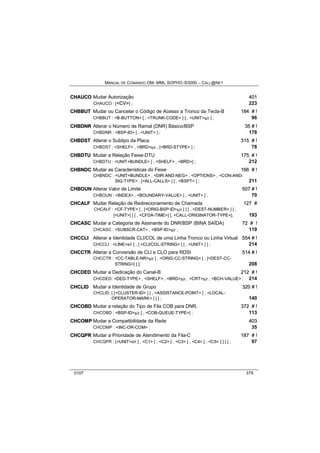 MANUAL DE COMANDO OM- MML SOPHO IS3000 – CALL@NET 
CHAUCO Mudar Autorização 401 
CHAUCO : [<CV>] ; 223 
CHBBUT Mudar ou Cancelar o Código de Acesso a Tronco da Tecla-B 184 # !! 
CHBBUT : <B-BUTTON> [ , <TRUNK-CODE> ] [ , <UNIT>s/r ] ; 96 
CHBDNR Alterar o Número de Ramal (DNR) Básico/BSP 35 # !! 
CHBDNR : <BSP-ID> [ , <UNIT> ] ; 178 
CHBDST Alterar o Subtipo da Placa 315 # !! 
CHBDST : <SHELF> , <BRD>s/r , [<BRD-STYPE> ] ; 78 
CHBDTU Mudar a Relação Feixe-DTU 175 # !! 
CHBDTU : <UNIT+BUNDLE> [ , <SHELF> , <BRD>] ; 212 
CHBNDC Mudar as Características do Feixe 166 # !! 
CHBNDC : <UNIT+BUNDLE> , <DIR-AND-NEG> , <OPTIONS> , <CON-AND-SIG- 
TYPE> , [<ALL-CALLS> ] [ , <BSPT> ] ; 211 
CHBOUN Alterar Valor de Limite 507 # !! 
CHBOUN : <INDEX> , <BOUNDARY-VALUE> [ , <UNIT> ] ; 70 
CHCALF Mudar Relação de Redirecionamento de Chamada 127 # 
CHCALF : <CF-TYPE> [ , [<ORIG-BSP-ID>s/r ] ] [ , <DEST-NUMBER> ] [ , 
[<UNIT>] ] [ , <CFDA-TIME>] [, <CALL-ORIGINATOR-TYPE>]; 193 
CHCASC Mudar a Categoria de Assinante do DNR/BSP (BINA SAÍDA) 72 # !! 
CHCASC : <SUBSCR-CAT> , <BSP-ID>s/r ; 119 
CHCCLII Alterar a Identidade CLI/COL de uma Linha Tronco ou Linha Virtual 554 # !! 
CHCCLI : <LINE>s/r [ , [ <CLI/COL-STRING> ] [ , <UNIT> ] ] ; 214 
CHCCTR Alterar a Conversão de CLI e CLO para RDSI 514 # !! 
CHCCTR : <CC-TABLE-NR>s/r [ , <ORIG-CC-STRING> [ , [<DEST-CC-STRING>] 
] ]; 208 
CHCDED Mudar a Dedicação do Canal-B 212 # !! 
CHCDED: <DED-TYPE> , <SHELF> , <BRD>s/r , <CRT>s/r , <BCH-VALUE> ; 214 
CHCLIID Mudar a Identidade de Grupo 320 # !! 
CHCLID: [ [<CLUSTER-ID> ] [ , <ASSISTANCE-POINT> [ , <LOCAL-OPERATOR- 
MARK> ] ] ] ; 140 
CHCOBD Mudar a relação do Tipo de Fila COB para DNR. 372 # !! 
CHCOBD : <BSP-ID>s/r [ , <COB-QUEUE-TYPE>] ; 113 
CHCOMP Mudar a Compatibilidade da Rede 403 
CHCOMP : <INC-OR-COM> ; 35 
CHCQPR Mudar a Prioridade de Atendimento da Fila-C 187 # !! 
CHCQPR : [<UNIT>s/r ] , <C1> [ , <C2> [ , <C3> [ , <C4> [ , <C5> ] ] ] ] ; 97 
0107 379 
 