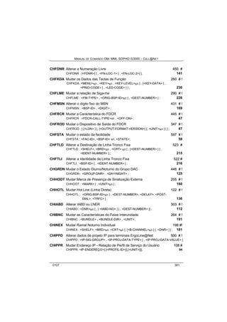 MANUAL DE COMANDO OM- MML SOPHO IS3000 – CALL@NET 
CHFDNR Alterar a Numeração Livre 450 # 
CHFDNR : [<FDNR>] [ , <FN-LOC-1> [ , <FN-LOC-2>] ]; 141 
CHFKDA Mudar os Dados das Teclas de Função 260 # !! 
CHFKDA: <MENU>s/r , <KEY>s/r , <KEY-LEVEL>s/r [ , [<KEY-DATA> ] , 
<PRIO-CODE> [ , <LED-CODE> ] ] ; 230 
CHFLME Mudar a relação de Siga-me 290 # !! 
CHFLME : <FM-TYPE> , <ORIG-BSP-ID>s/r [ , <DEST-NUMBER> ] ; 226 
CHFMSN Alterar o dígito fixo do MSN 431 # !! 
CHFMSN : <BSP-ID> , <DIGIT> ; 169 
CHFRCR Mudar a Característica do FDCR 445 # !! 
CHFRCR : <FDCR-CALL-TYPE>s/r , <OFF-ON> ; 47 
CHFROD Mudar o Dispositivo de Saída do FDCR 347 # !! 
CHFROD : [ [<LDN> ] [, [<OUTPUT-FORMAT-VERSION>] [, <UNIT>s/r ] ] ] ; 47 
CHFSTA Mudar o estado da facilidade 597 # !! 
CHFSTA : <FAC-ID>, <BSP-ID> s/r, <STATE>; 59 
CHFTLD Alterar a Destinação de Linha Tronco Fixa 523 # 
CHFTLD : <SHELF>, <BRD>s/r , <CRT> s/r [ , [<DEST-NUMBER> ] [ , 
<IDENT-NUMBER> ] ; 215 
CHFTLI Alterar a Identidade da Linha Tronco Fixa 522 # 
CHFTLI : <BSP-ID> [ , <IDENT-NUMBER> ] ; 216 
CHGRDN Mudar o Estado Diurno/Noturno do Grupo DAC 448 # !! 
CHGRDN : <GROUP-DNR> , <DAY/NIGHT> ; 125 
CHHOOT Mudar Marca de Presença de Sinalização Externa 205 # !! 
CHHOOT : <MARK> [ , <UNIT>s/r ] ; 180 
CHHOTL Mudar Hot Line (Linha Direta) 122 # !! 
CHHOTL : <ORIG-BSP-ID>s/r [ , <DEST-NUMBER>, <DELAY>, <POST-DIAL>, 
<TRFC> ] ; 136 
CHIABD Alterar IABD ou LNER 303 # !! 
CHIABD : <DNR>s/r [ , [ <IABD-NO> ] [ , <DEST-NUMBER> ]] ; 112 
CHIBNC Mudar as Características do Feixe Interunidade 264 # !! 
CHIBNC : <BUNDLE> , <BUNDLE-DIR> , <UNIT>; 191 
CHINEX Mudar Ramal Noturno Individual 198 #!! 
CHINEX : <SHELF>, <BRD>s/r, <CRT>s/r [, [<B-CHANNEL>s/r ] [, <DNR> ] ] ; 181 
CHIPPD Alterar dados de projeto IP para terminais ErgoLine@Net 500 # !! 
CHIPPD : <IP-SIG-GROUP> , <IP-PROJ-DATA-TYPE> [ , <IP-PROJ-DATA-VALUE> ] 
CHIPPR Mudar Endereço IP - Relação de Perfil de Serviço do Usuário 108 # 
CHIPPR: <IP-ENDEREÇO>[,[<PROFIL-ID>][,[<UNIT>]]]; 94 
0107 381 
 