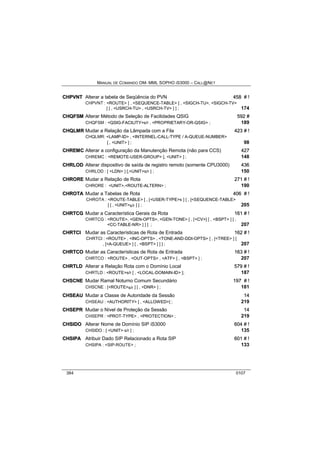 MANUAL DE COMANDO OM- MML SOPHO IS3000 – CALL@NET 
CHPVNT Alterar a tabela de Seqüência do PVN 458 # !! 
CHPVNT : <ROUTE> [ , <SEQUENCE-TABLE> [ , <SIGCH-TU>, <SIGCH-TV> 
] [ , <USRCH-TU> , <USRCH-TV> ] ] ; 174 
CHQFSM Alterar Método de Seleção de Facilidades QSIG 592 # 
CHQFSM : <QSIG-FACILITY>s/r , <PROPRIETARY-OR-QSIG> ; 189 
CHQLMR Mudar a Relação da Lâmpada com a Fila 423 # !! 
CHQLMR: <LAMP-ID> , <INTERNEL-CALL-TYPE / A-QUEUE-NUMBER> 
[ , <UNIT> ] ; 98 
CHREMC Alterar a configuração da Manutenção Remota (não para CCS) 427 
CHREMC : <REMOTE-USER-GROUP> [, <UNIT> ] ; 148 
CHRLOD Alterar dispositivo de saída de registro remoto (somente CPU3000) 436 
CHRLOD : [ <LDN> ] [,<UNIT>s/r ] ; 150 
CHRORE Mudar a Relação de Rota 271 # !! 
CHRORE : <UNIT>,<ROUTE-ALTERN> ; 190 
CHROTA Mudar a Tabelas de Rota 406 # !! 
CHROTA : <ROUTE-TABLE> [ , [<USER-TYPE>s ] [ , [<SEQUENCE-TABLE> 
] [ , <UNIT>s/r ] ] ; 205 
CHRTCG Mudar a Característica Gerais da Rota 161 # !! 
CHRTCG : <ROUTE>, <GEN-OPTS>, <GEN-TONE> [ , [<CV>] [ , <BSPT> ] [ , 
<CC-TABLE-NR> ] ] ] ; 207 
CHRTCII Mudar as Características de Rota de Entrada 162 # !! 
CHRTCI : <ROUTE> , <INC-OPTS> , <TONE-AND-DDI-OPTS> [ , [<TREE> ] [ 
, [<A-QUEUE> ] [ , <BSPT> ] ] ] ; 207 
CHRTCO Mudar as Características de Rota de Entrada 163 # !! 
CHRTCO : <ROUTE> , <OUT-OPTS> , <ATF> [ , <BSPT> ] ; 207 
CHRTLD Alterar a Relação Rota com o Domínio Local 579 # !! 
CHRTLD : <ROUTE>s/r [ , <LOCAL-DOMAIN-ID> ]; 187 
CHSCNE Mudar Ramal Noturno Comum Secundário 197 # !! 
CHSCNE : [<ROUTE>s/r ] [ , <DNR> ] ; 181 
CHSEAU Mudar a Classe de Autoridade da Sessão 14 
CHSEAU : <AUTHORITY> [ , <ALLOWED>] ; 219 
CHSEPR Mudar o Nível de Proteção da Sessão 14 
CHSEPR : <PROT-TYPE> , <PROTECTION> ; 219 
CHSIIDO Alterar Nome de Domínio SIP iS3000 604 # !! 
CHSIDO : [ <UNIT> s/r ] ; 135 
CHSIIPA Atribuir Dado SIP Relacionado a Rota SIP 601 # !! 
CHSIPA : <SIP-ROUTE> ; 133 
384 0107 
 