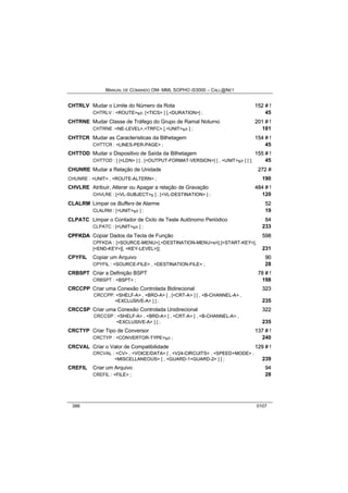 MANUAL DE COMANDO OM- MML SOPHO IS3000 – CALL@NET 
CHTRLV Mudar o Limite do Número da Rota 152 # !! 
CHTRLV : <ROUTE>s/r, [<TICS> ] [,<DURATION>] ; 45 
CHTRNE Mudar Classe de Tráfego do Grupo de Ramal Noturno 201 # !! 
CHTRNE :<NE-LEVEL>,<TRFC> [,<UNIT>s/r ] ; 181 
CHTTCR Mudar as Características da Bilhetagem 154 # !! 
CHTTCR : <LINES-PER-PAGE> ; 45 
CHTTOD Mudar o Dispositivo de Saída da Bilhetagem 155 # !! 
CHTTOD : [ [<LDN> ] [ , [<OUTPUT-FORMAT-VERSION>] [ , <UNIT>s/r ] ] ]; 45 
CHUNRE Mudar a Relação de Unidade 272 # 
CHUNRE : <UNIT> , <ROUTE-ALTERN> ; 190 
CHVLRE Atribuir, Alterar ou Apagar a relação de Gravação 484 # !! 
CHVLRE : [<VL-SUBJECT>s ] , [<VL-DESTINATION> ] ; 120 
CLALRM Limpar os Buffers de Alarme 52 
CLALRM : [<UNIT>s/r ] ; 19 
CLPATC Limpar o Contador de Ciclo de Teste Autônomo Periódico 84 
CLPATC : [<UNIT>s/r ] ; 233 
CPFKDA Copiar Dados da Tecla de Função 598 
CPFKDA : [<SOURCE-MENU>],<DESTINATION-MENU>s/r[,[<START-KEY>], 
[<END-KEY>][, <KEY-LEVEL>]]; 231 
CPYFIL Copiar um Arquivo 90 
CPYFIL : <SOURCE-FILE> , <DESTINATION-FILE> ; 28 
CRBSPT Criar a Definição BSPT 78 # !! 
CRBSPT : <BSPT> ; 198 
CRCCPP Criar uma Conexão Controlada Bidirecional 323 
CRCCPP: <SHELF-A> , <BRD-A> [ , [<CRT-A> ] [ , <B-CHANNEL-A> , 
<EXCLUSIVE-A> ] ] ; 235 
CRCCSP Criar uma Conexão Controlada Unidirecional 322 
CRCCSP : <SHELF-A> , <BRD-A> [ , <CRT-A> [ , <B-CHANNEL-A> , 
<EXCLUSIVE-A> ] ] ; 235 
CRCTYP Criar Tipo de Conversor 137 # !! 
CRCTYP : <CONVERTOR-TYPE>s/r ; 240 
CRCVAL Criar o Valor de Compatibilidade 129 # !! 
CRCVAL : <CV> , <VOICE/DATA> [ , <V24-CIRCUITS> , <SPEED+MODE> , 
<MISCELLANEOUS> [ , <GUARD-1+GUARD-2> ] ] ; 239 
CREFIL Criar um Arquivo 94 
CREFIL : <FILE> ; 28 
386 0107 
 