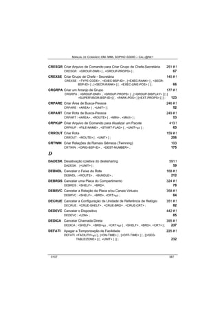MANUAL DE COMANDO OM- MML SOPHO IS3000 – CALL@NET 
CRESGR Criar Arquivo de Comando para Criar Grupo de Chefe-Secretária 251 # !! 
CRESGR : <GROUP-DNR> [ , <GROUP-PROPS> ] ; 67 
CREXSE Criar Grupo de Chefe - Secretária 145 # !! 
CREXSE : <TYPE-CODE> , <EXEC-BSP-ID> , [<EXEC-RANK> ] , <SECR-BSP- 
ID> [ , [<SECR-RANK> ] [ , <EXEC-LINE-POS> ] ] ; 66 
CRGRPA Criar um Arranjo de Grupo 177 # !! 
CRGRPA : <GROUP-DNR> , <GROUP-PROPS> [ , [<GROUP-DISPLAY> ] [ ,[ 
<SUPERVISOR-BSP-ID>] [ , <PARK-POS> ] [<EXT-PROPS> ] ] ] ; 123 
CRPARE Criar Área de Busca-Pessoa 246 # !! 
CRPARE : <AREA> [ , <UNIT> ] ; 52 
CRPART Criar Rota de Busca-Pessoa 249 # !! 
CRPART : <AREA> , <ROUTE> [ , <MIN> , <MAX> ] ; 53 
CRPKUP Criar Arquivo de Comando para Atualizar um Pacote 413 !! 
CRPKUP : <FILE-NAME> , <START-FLAG> [ , <UNIT>s/r ] ; 63 
CRROUT Criar Rota 159 # !! 
CRROUT : <ROUTE> [ , <UNIT> ] ; 206 
CRTWIN Criar Relações de Ramais Gêmeos (Twinning) 103 
CRTWIN : <ORIG-BSP-ID> , <DEST-NUMBER> ; 175 
D 
DADESK Desativação coletiva do desksharing 591 !! 
DADESK : [<UNIT> ] ; 59 
DEBNDL Cancelar o Feixe da Rota 168 # !! 
DEBNDL : <ROUTE> , <BUNDLE> ; 212 
DEBRDS Cancelar uma Placa do Compartimento 324 # !! 
DEBRDS : <SHELF> , <BRD>; 78 
DEBRVC Cancelar a Relação da Placa e/ou Canais Virtuais 358 # !! 
DEBRVC : <SHELF> , <BRD>, <CRT>s/r ; 84 
DECRUE Cancelar a Configuração da Unidade de Referência de Relógio 351 # !! 
DECRUE : <CRUE-SHELF> , <CRUE-BRD> , <CRUE-CRT> ; 82 
DEDEVC Cancelar o Dispositivo 442 # !! 
DEDEVC : <LDN> ; 85 
DEDICA Cancelar Chamada Direta 395 # !! 
DEDICA : <SHELF> , <BRD>s/r , <CRT>s/r [ , <SHELF> , <BRD>, <CRT> ] ; 237 
DEFATI Apagar a Temporização de Facilidade 225 # !! 
DEFATI: <FACILITY>s/r [ , [<ON-TIME> ] , [<OFF-TIME> ] [ , [[<SEQ-TABLE/ 
ZONE> ] [ , <UNIT> ] ] ] ; 232 
0107 387 
 