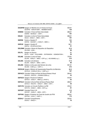 MANUAL DE COMANDO OM- MML SOPHO IS3000 – CALL@NET 
DEGRPM Apagar um Membro de um Arranjo de Grupo 404 # !! 
DEGRPM : <GROUP-DNR> , <MEMBER-RANK> ; 125 
DEIBND Cancelar o Feixe da Rota Interunidade 266 # !! 
DEIBND : <BUNDLE> , <UNIT> ; 191 
DEILIN Cancelar a Linha do Feixe Interunidade 268 # !! 
DEILIN : <SHELF> , <BRD>, <CRT> ; 191 
DEIIPSE Fechar a Sessão IP 352 
DEIPSE : <SOCKET> , [<SHELF>, <BRD> ] ; 92 
DEIPUS Apagar o Usuário IP 547 !! 
DEIPUS : <IP-APPLICATION> ; 91 
DELDNM Cancelar o Nome do Dispositivo do Dispositivo 62 # 
DELDNM : <LDN> ; 88 
DELFIL Apagar um Arquivo 91 
DELFIL : <LDN> : <FILE-NAME> . <EXTENSION> . <GENERATION> ; 29 
DELINE Cancelar a Linha do Feixe 170 # !! 
DELINE : <SHELF> , <BRD>, <CRT>s/r [ , <B-CHANNEL>s/r ] ; 213 
DELINK Cancelar Link (Enlace) 57 # 
DELINK : <SHELF> , <BRD>, <CRT> ; 89 
DELINN Deletar a Linha para este Número de Linha 551 # !! 
DELINN : <LINE>s/r [ , <UNIT> ] ; 213 
DEOVLM Apagar o Módulo de Superposição Específico da Memória 86 # 
DEOVLM : <OVERLAY-ID>s [ , <UNIT>s/r ] ; 167 
DEPACD Cancelar Código de Rota de Busca-Pessoa Virtual 254 # !! 
DEPACD : <ROUTE> , <PAGING-CODE>s/r ; 53 
DEPACK Apagar o Pacote de Software 410 # !! 
DEPACK : <SHELF> , <BRD>s/r [,<WAIT>]; 63 
DEPALN Cancelar Linha de Rota de Busca-Pessoa Real 256 # !! 
DEPALN : <ROUTE> , <SHELF> , <BRD>, <CRT> ; 54 
DEPCTB Cancelar um Circuito Periférico na PM 370 # !! 
DEPCTB : <SHELF> , <BRD>, <CRT>s/r ; 81 
DEPORT Cancelar Porta V.24 418 
DEPORT : <SHELF> , <BRD>, <CRT> ; 87 
DEPVNU Apagar o Endereço de Canal de Usuário da PVN 456 # !! 
DEPVNU : <UCA> [ , <UNIT> ] ; 173 
DESHLF Cancelar Compartimento 333 # !! 
DESHLF : <SHELF> ; 76 
388 0107 
 