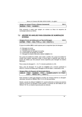 MANUAL DE COMANDO OM- MML SOPHO IS3000 – CALL@NET 
· Apagar um número (Tornar o Número Inacessível) 39 # ! 
MAKENU:: <TREE> ,, <NUMBER> ;; 
Este comando é usado para apagar um número ou bloco do esquema de 
numeração externa ou interna. 
7.2 ARVORE DE ANÁLISE PARA ESQUEMA DE NUMERAÇÃO 
INTERNA 
· Designar Árvore de Análise para um Tipo de Discagem 33 # ! 
ASTREE :: <TREE> ,, <DIAL-TYPE>s [[ ,, <AG> // <ROUTE> ]] ;; 
O grupo de análise (AG) é usado apenas para os seguintes tipos de discagem: 
- 0 = Discagem de ramal 
- 1 = Discagem em consulta 
- 8 = Temporização em discagem de overlay 
- 9 = Continuação de discagem de overlay 
- 4 = Discagem de destino alternativo (desde Call@Net 3.4) 
Se o grupo de análise for omitido, será usado o padrão. Se o grupo de análise for 
omitido para destino alternativo então a árvore geral é atribuída para todos os 
grupos de análise que não possuem árvore específica para discagem de destino 
alternativo. 
Para os tipos de discagem 0 ... 9 e 11 o terceiro parâmetro é o AG. 
Para o tipo de discagem 10 (a partir do Call@Net 2.4) o terceiro parâmetro é 
ROUTE: a árvore de análise para ‘Discagem de Nó de Rede’ é associado à rota. 
· Designar Bloco de Esquema de Numeração Interna 34 # ! 
ASBLCK :: <TREE> ,, <NUMBER> ,, <TRFC> ,, < NUMBER-LENGTH / CV / POINT-CODE 
> ,, <RESULT-ID> [[ ,, <DEST> ]] ;; 
Este comando é usado para designar um bloco de números internos ou discagem 
abreviada. Somente os RESULT--IIDs 10, 23 e 24 são permitidos. 
Desde o pacote de software Call@Net 3.5, quando atribuindo um bloco de números 
internos na árvore de discagem inicial (usando o comando de OM ASBLCK com 
RESULT-ID 10), um destino opcional pode ser atribuído. 
0107 39 
 