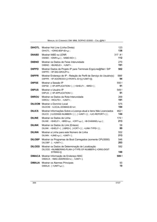 MANUAL DE COMANDO OM- MML SOPHO IS3000 – CALL@NET 
DIHOTL Mostrar Hot Line (Linha Direta) 123 
DIHOTL : <ORIG-BSP-ID>s/r ; 136 
DIIABD Mostrar IABD ou LENR 317 # ! 
DIIABD : <DNR>s/r [ , <IABD-NO> ] ; 112 
DIIBND Mostrar os Dados de Feixe Interunidade 270 
DIIBND : <BUNDLE> , <UNIT> ; 191 
DIIPPD Mostrar Dados de Projeto IP para Terminais ErgoLine@Net / SIP 502 
DIIPPD : <IP-SIG-GROUP>s ; 
DIIPPR Mostrar Endereço de IP - Relação de Perfil de Serviço do Usuário(s) 588! 
DIIPPR : <IP-ADDRESS>[,[<PERFIL-ID>][,[<UNIT>]]]; 94 
DIIPSE Mostrar a Sessão IP 550 ! 
DIIPSE : [ <IP-APPLICATION> ] , [ <SHELF> , <BRD> ] ; 91 
DIIPUS Mostrar o Usuário IP 549 ! 
DIIPUS : [ <IP-APPLICATION> ] ; 91 
DIIROU Mostrar os Dados da Rota Interunidade 269 
DIIROU : <ROUTE> , <UNIT> ; 191 
DILDOM Mostrar o Domínio Local 575 
DILDOM : <LOCAL-DOMAIS-ID>s/r; 184 
DILICS Mostrar Informações Sobre a Licença atual e itens Não Licenciados 462 ! 
DILICS : [<LICENSE-NUMBER> ] [ , [ <UNIT> ] [ , <LIC-REPORT> ] ] ; 144 
DILINE Mostrar os Dados de Linha 174 ! 
DILINE : <SHELF> , <BRD>s/r , <CRT>s/r [ , <B-CHANNEL>s/r ] ; 213 
DILINK Mostrar os Dados do Link (Enlace) 58 
DILINK : <SHELF> [ , [<BRD>] , [<CRT> ] [ , <LINK-TYPE> ] ] ; 89 
DILINN Mostrar a Linha para este Número de Linha 552 
DILINN : <LINE>s/r [ , <UNIT> ] ; 213 
DILOBP Mostrar os Programas de Boot Carregados (somente CPU3000) 546 
DILOBP : [ , <UNIT> ] ; 203 
DILODD Mostrar os Dados de Determinação de Localização 582 
DILODD: <NUMBERING-PLAN>,[<TYPE-OF-NUMBER>[,<ORIG-DIGIT 
STRING>]]; 188 
DIMACA Mostrar Informação de Endereço MAC 599 ! 
DIMACA : <MAC-ADDRESS>s [ , <UNIT> ]; 
DIMAJA Mostrar os Alarmes Principais 50 
DIMAJA : [ <UNIT>s/r ] ; 19 
394 0107 
 