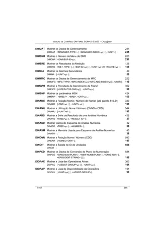 MANUAL DE COMANDO OM- MML SOPHO IS3000 – CALL@NET 
DIMDAT Mostrar os Dados de Gerenciamento 221 
DIMDAT : <MANAGER-TYPE> , [ <MANAGER-INDEX>s/r ] [ , <UNIT> ] ; 245 
DIMDNR Mostrar o Número do Menu do DNR 263 
DIMDNR : <DNR/BSP-ID>s/r ; 231 
DIMERE Mostrar os Resultados da Medição 126 
DIMERE : <MET-TYPE> [ , [ <BSP-ID>s/r ] [ , <UNIT>s/r OR <ROUTE>s/r ] ; 168 
DIMINA Mostrar os Alarmes Secundários 49 
DIMINA : [ <UNIT>s/r ] ; 20 
DIMMFC Mostrar os Dados de Gerenciamento de MFC 222 
DIMMFC: <MFC-TYPE>,<MFC-INDEX>s/r,[<MFC-ADD-INDEX>s/r] [,<UNIT>] ; 119 
DIMQPR Mostrar a Prioridade de Atendimento da Fila-M 362 
DIMQPR : [<OPERATOR-DNR>s] [ , <UNIT>s/r ] ; 98 
DIMSNP Mostrar os parâmetros MSN 424 
DIMSNP : <SHELF> , <BRD>, <CRT>s/r , ; 169 
DINAME Mostrar a Relação Nome / Número do Ramal (até pacote 810.24) 339 
DINAME : [<DNR>s/r ] [ , <UNIT> s/r ]; 196 
DINAMU Mostrar a Utilização Nome / Número (CNND e CDD) 544 
DINAMU : [ <UNIT>s/r ] ; 197 
DINARS Mostrar a Série de Resultado de uma Análise Numérica 426 
DINARS : <TREE>s/r [ , <RESULT-ID> ] ; 37 
DINASD Mostrar Dados do Esquema de Análise Numérica 42 
DINASD : <TREE>s/r [ , <NUMBER> ] ; 38 
DINASM Mostrar a Memória Usada para Esquema de Análise Numérica 45 
DINASM : ; 38 
DINDNR Mostrar a Relação Nome / Número (CDD) 543 
DINDNR : [ <DIRECTORY> ] ; 197 
DINOIT Mostrar a Tabela de ID de Unidades 596 
DINOIT : ; 
DINPCD Mostrar os Dados de Conversão de Plano de Numeração 584 
DINPCD : <ORIG-NUM-PLAN> [ , <NEW-NUMB-PLAN> [ , <ORIG-TON> [ , 
<ORIG-DIGIT-STRING> ] ] ]; 189 
DIOPAC Mostrar a Lista das Operadoras Ativas 363 
DIOPAC : [ <ASSIST-GROUP>s/r ] [ , <UNIT>s/r ] ; 101 
DIOPAV Mostrar a Lista de Disponibilidade da Operadora 191 
DIOPAV : [ <UNIT>s/r ] [ , <ASSIST-GROUP>] ; 99 
0107 395 
 