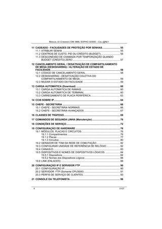 MANUAL DE COMANDO OM- MML SOPHO IS3000 – CALL@NET 
11 CADEADO - FACILIDADES DE PROTEÇÃO POR SENHAS......................... 55 
11.1 ATRIBUIR SENHA ................................................................................ 55 
11.2 CENTROS DE CUSTO, PID OU CRÉDITO (BUDGET)........................... 56 
11.3 DESCONEXÃO DE CHAMADA POR TEMPORIZAÇÃO QUANDO 
BUDGET (CRÉDITO) ZERO.................................................................. 57 
12 CANCELAMENTO GERAL / DESATIVAÇÃO DE COMPARTILHAMENTO 
DE MESA (DESKSHARING) / ALTERAÇÃO DE ESTADO DE 
FACILIDADE................................................................................................. 58 
12.1 CÓDIGO DE CANCELAMENTO GERAL................................................ 58 
12.2 DESKSHARING - DESATIVAÇÃO COLETIVA DO 
COMPARTILHAMENTO DE MESA........................................................ 59 
12.3 MUDAR O ESTADO DA FACILIDADE ................................................... 59 
13 CARGA AUTOMÁTICA (Download) ............................................................. 60 
13.1 CARGA AUTOMÁTICA DE RAMAIS...................................................... 60 
13.2 CARGA AUTOMÁTICA DE TERMINAL.................................................. 60 
13.3 CARREGAMENTO DE PLACA PERIFÉRICA......................................... 63 
14 CCIS SOBRE IP............................................................................................ 64 
15 CHEFE - SECRETÁRIA ................................................................................ 66 
15.1 CHEFE - SECRETÁRIA NORMAIS........................................................ 66 
15.2 CHEFE - SECRETÁRIA AVANÇADOS .................................................. 67 
16 CLASSES DE TRÁFEGO.............................................................................. 69 
17 COMANDOS DE SEGUNDA LINHA (Manutenção)....................................... 70 
18 CONDIÇÕES DE SERVIÇO........................................................................... 72 
19 CONFIGURAÇÃO DE HARDWARE.............................................................. 76 
19.1 MÓDULOS, PLACAS E CIRCUITOS...................................................... 76 
19.1.1 Compartimentos ......................................................................... 76 
19.1.2 Placas ........................................................................................ 77 
19.1.3 Circuitos ..................................................................................... 80 
19.2 GERADOR DE TOM DA REDE DE COMUTAÇÃO................................. 82 
19.3 CONFIGURAR UNIDADE DE REFERÊNCIA DE RELÓGIO................... 82 
19.4 CANAIS-D............................................................................................. 83 
19.5 DISPOSITIVOS E NOMES DE DISPOSITIVOS LÓGICOS. .................... 84 
19.5.1 Dispositivos ................................................................................ 84 
19.5.2 Nomes dos Dispositivos Lógicos ................................................. 88 
19.6 LINK (ENLACES) .................................................................................. 88 
20 CONFIGURAÇÃO IP E SERVIDOR FTP ....................................................... 90 
20.1 CONFIGURAÇÃO IP............................................................................. 90 
20.2 SERVIDOR FTP (Somente CPU3000) .................................................. 91 
20.3 PERFIS DE SERVIÇO DE CLIENTES.................................................... 93 
21 CONSOLE DA TELEFONISTA...................................................................... 96 
4 0107 
 
