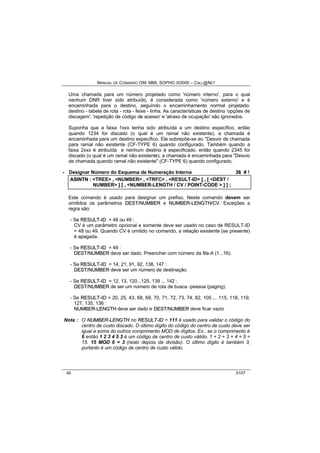 MANUAL DE COMANDO OM- MML SOPHO IS3000 – CALL@NET 
Uma chamada para um número projetado como 'número interno', para o qual 
nenhum DNR tiver sido atribuído, é considerada como 'número externo' e é 
encaminhada para o destino, seguindo o encaminhamento normal projetado: 
destino - tabela de rota - rota - feixe - linha. As características de destino 'opções de 
discagem', 'repetição de código de acesso' e 'atraso de ocupação' são ignorados. 
Suponha que a faixa 1xxx tenha sido atribuída a um destino específico, então 
quando 1234 for discado (o qual é um ramal não existente), a chamada é 
encaminhada para um destino específico. Ele sobrepõe-se ao "Desvio de chamada 
para ramal não existente (CF-TYPE 6) quando configurado. Também quando a 
faixa 2xxx é atribuída e nenhum destino é especificado, então quando 2345 for 
discado (o qual é um ramal não existente), a chamada é encaminhada para "Desvio 
de chamada quando ramal não existente" (CF-TYPE 6) quando configurado. 
· Designar Número do Esquema de Numeração Interna 36 # ! 
ASIINTN :: <TREE> ,, <NUMBER> ,, <TRFC> ,, <RESULT-ID> [[ ,, [[ <DEST / 
NUMBER> ]] [[ ,, <NUMBER-LENGTH / CV / POINT-CODE > ]] ]] ;; 
Este comando é usado para designar um prefixo. Neste comando devem ser 
omitidos os parâmetros DEST//NUMBER e NUMBER--LENGTH//CV. Exceções a 
regra são: 
- Se RESULT--IID = 48 ou 49 : 
CV é um parâmetro opcional e somente deve ser usado no caso de RESULT-ID 
= 48 ou 49. Quando CV é omitido no comando, a relação existente (se presente) 
é apagada. 
- Se RESULT--IID = 49 : 
DEST//NUMBER deve ser dado. Preencher com número da fila-A (1...16). 
- Se RESULT--IID = 14, 21, 91, 92, 138, 147 : 
DEST//NUMBER deve ser um número de destinação. 
- Se RESULT--IID = 12, 13, 120...125, 139 ... 142 : 
DEST//NUMBER de ser um número de rota de busca -pessoa (paging). 
- Se RESULT--IID = 20, 25, 43, 68, 69, 70, 71, 72, 73, 74, 82, 105 ... 115, 118, 119, 
127, 135, 136 : 
NUMBER--LENGTH deve ser dado e DEST//NUMBER deve ficar vazio 
Nota : O NUMBER--LENGTH no RESULT--IID = 111 é usado para validar o código do 
centro de custo discado. O último dígito do código do centro de custo deve ser 
igual a soma do outros comprimento MOD de dígitos. Ex.: se o comprimento é 
6 então 1 2 3 4 5 3 é um código de centro de custo válido. 1 + 2 + 3 + 4 + 5 = 
15. 15 MOD 6 = 3 (resto depois da divisão). O último dígito é também 3, 
portanto é um código de centro de custo válido. 
40 0107 
 