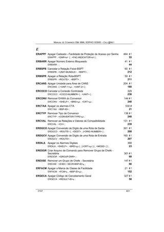 MANUAL DE COMANDO OM- MML SOPHO IS3000 – CALL@NET 
E 
ERAPPF Apagar Cadeado - Facilidade de Proteção de Acesso por Senha 464 # ! 
ERAPPF : <DNR>s/r [ , <FAC-INDICATOR>s/r ] ; 55 
ERBARR Apagar Número Externo Bloqueado 41 # ! 
ERBARR : ; 44 
ERBSPB Cancelar a Relação Feixe-BSPT 60 # ! 
ERBSPB : <UNIT+BUNDLE> , <BSPT> ; 212 
ERBSPR Apagar a Relação Rota-BSPT 59 # ! 
ERBSPR : <ROUTE> , <BSPT> ; 211 
ERCANS Apagar Unidade para Área de CANS 204 # ! 
ERCANS : [ <UNIT-1>s/r , <UNIT-2> ] ; 180 
ERCOCO Cancelar a Conexão Controlada 329 
ERCOCO : <COCO-NUMBER> [ , <UNIT> ] ; 236 
ERCONV Remover EHWA do Conversor 144 # ! 
ERCONV : <SHELF> , <BRD>s/r , <CRT>s/r ; 240 
ERCTAA Apagar os alarmes CTA 530 # 
ERCTAA : <BSP-ID> ; 21 
ERCTYP Remover Tipo de Conversor 138 # ! 
ERCTYP : <CONVERTER-TYPE>s/r ; 240 
ERCVAL Remover as Relações e Valores de Compatibilidade 131 # ! 
ERCVAL : <CV> ; 239 
ERDGCO Apagar Conversão de Dígito de uma Rota de Saída 391 # ! 
ERDGCO : <ROUTE> [ , <DEST> , [<ORIG-NUMBER> ] ; 208 
ERDGCV Apagar Conversão de Dígito de uma Rota de Entrada 165 # ! 
ERDGCV : <ROUTE> ; 207 
ERDILA Apagar os Alarmes Digitais 368 
ERDILA : <SHELF> , <BRD>s/r [ , [<CRT>s/r ] [ , <MODE> ] ] ; 23 
ERESGR Criar Arquivo de Comando para Remover Grupo de Chefe - 
Secretária 301 # ! 
ERESGR : <GROUP-DNR> ; 68 
EREXSE Remover um Grupo de Chefe - Secretária 147 # ! 
EREXSE : <EXEC / SECR-BSP-ID>s ; 66 
ERFACM Apagar a Marca de Classe de Facilidade 21 # ! 
ERFACM : <FCM>s , <BSP-ID>s/r ; 152 
ERGECA Apagar Código de Cancelamento Geral 327 # ! 
ERGECA : <RESULT-ID>s ; 58 
0107 401 
 
