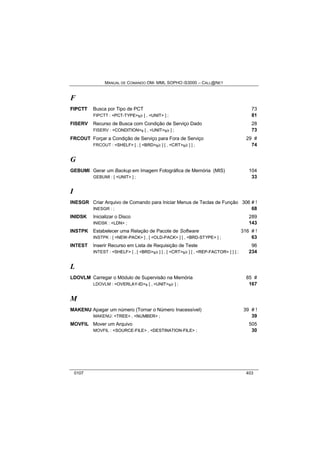 MANUAL DE COMANDO OM- MML SOPHO IS3000 – CALL@NET 
F 
FIIPCTT Busca por Tipo de PCT 73 
FIPCTT : <PCT-TYPE>s/r [ , <UNIT> ] ; 81 
FISERV Recurso de Busca com Condição de Serviço Dado 28 
FISERV : <CONDITION>s [ , <UNIT>s/r ] ; 73 
FRCOUT Forçar a Condição de Serviço para Fora de Serviço 29 # 
FRCOUT : <SHELF> [ , [ <BRD>s/r ] [ , <CRT>s/r ] ] ; 74 
G 
GEBUMI Gerar um Backup em Imagem Fotográfica de Memória (MIS) 104 
GEBUMI : [ <UNIT> ] ; 33 
I 
INESGR Criar Arquivo de Comando para Iniciar Menus de Teclas de Função 306 # ! 
INESGR : ; 68 
INIDSK Inicializar o Disco 289 
INIDSK : <LDN> ; 143 
INSTPK Estabelecer uma Relação de Pacote de Software 316 # ! 
INSTPK : [ <NEW-PACK> ] , [ <OLD-PACK> ] [ , <BRD-STYPE> ] ; 63 
INTEST Inserir Recurso em Lista de Requisição de Teste 96 
INTEST : <SHELF> [ , [ <BRD>s/r ] [ , [ <CRT>s/r ] [ , <REP-FACTOR> ] ] ] ; 234 
L 
LDOVLM Carregar o Módulo de Supervisão na Memória 85 # 
LDOVLM : <OVERLAY-ID>s [ , <UNIT>s/r ] ; 167 
M 
MAKENU Apagar um número (Tornar o Número Inacessível) 39 # ! 
MAKENU: <TREE> , <NUMBER> ; 39 
MOVFIL Mover um Arquivo 505 
MOVFIL : <SOURCE-FILE> , <DESTINATION-FILE> ; 30 
0107 403 
 