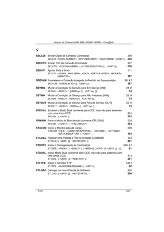 MANUAL DE COMANDO OM- MML SOPHO IS3000 – CALL@NET 
S 
SECCDII Enviar Dígito de Conexão Controlada 398 
SECCDI: <COCO-NUMBER>, <DFP-INDICATOR>, <DIGIT/FREQ> [,<UNIT>] ; 236 
SECCTO Enviar Tom de Conexão Controlada 397 
SECCTO : <COCO-NUMBER> [ , [<TONE-FUNCTION> ] [ , <UNIT> ] ] ; 236 
SEDATII Ajustar Data e Hora 111 
SEDATI : <YEAR> , <MOUNTH> , <DAY> , <DAY-OF-WEEK> , <HOURS> , 
<MINUTES>; 107 
SEOVLM Estabelecer a Proteção Apagada do Módulo de Superposição 88 # ! 
SEOVLM : <OVERLAY-ID>s [ , <UNIT>s/r ] ; 167 
SETIINS Mudar a Condição de Circuito para Em Serviço (INS) 24 # 
SETINS : <SHELF> [ , [<BRD>s/r ] [ , <CRT>s/r ] ] ; 74 
SETNIN Mudar a Condição de Serviço para Não Instalado (NIN) 26 # 
SETNIN : <SHELF> , <BRD>s/r [ , <CRT>s/r ] ] ; 74 
SETOUT Mudar a Condição de Serviço para Fora de Serviço (OUT) 25 # 
SETOUT : <SHELF> , <BRD>s/r [ , <CRT>s/r ] ; 75 
SPDUAL Encerrar o Modo Dual (somente para CCS, mas não para sistemas 
com uma única CCS) 474 
SPDUAL : [ <UNIT> ] ; 202 
SPMAIN Parar o Modo de Manutenção (somente CPU3000) 534 
SPMAIN : [ <UNIT> ] [ , <FALL-BACK> ] ; 203 
STALDM Iniciar a Monitoração da Carga 298 
STALDM: <FILE> , <MONITOR-INTERVAL> , <ON-TIME> , <OFF-TIME> , 
<DATA-INDICATOR> [ , <UNIT> ] ; 103 
STCOLD Realizar uma Partida a Frio na Unidade (ColdStart) 433 
STCOLD : [ <UNIT> ] [ , <HOTSTART> ] ; 201 
STDOTE Iniciar o Carregamento do Terminal(s) 558 # ! 
STDOTE : <PACK> [, [ <SHELF> ] , [ <BRD>] [ ,[ <CRT> ] [ <UNIT> s/r ] ] ] ; 61 
STDUAL Iniciar Modo Dual (somente para CCS, mas não para sistemas com 
uma única CCS) 473 
STDUAL : [ <UNIT> ] [ , <RESTART> ] ; 201 
STFTPS Iniciar o Servidor FTP 545 ! 
STFTPS : <SUSPENDE/RESUME> [, <UNIT>] ; 92 
STLOAD Carregar um novo Pacote de Software 435 
STLOAD : [ <UNIT> ] [ , <HOTSTART>] ; 200 
0107 405 
 