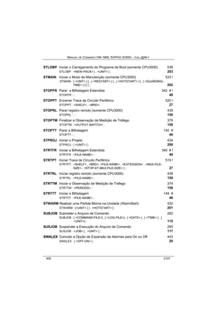 MANUAL DE COMANDO OM- MML SOPHO IS3000 – CALL@NET 
STLOBP Iniciar o Carregamento do Programa de Boot (somente CPU3000) 538 
STLOBP : <NEW-PACK> [ , <UNIT> ] ; 203 
STMAIN Iniciar o Modo de Manutenção (somente CPU3000) 533 ! 
STMAIN : [ <UNIT> ] [ , [ <RESTART> ] [ , [ <HOTSTART> ] [ , [ <GUARDING-TIME> 
] ] ] ] ; 202 
STOPFR Parar a Bilhetagem Estendida 342 # ! 
STOPFR : ; 48 
STOPPT Encerrar Trace de Circuito Periférico 520 ! 
STOPPT : <SHELF> , <BRD>; 27 
STOPRL Parar registro remoto (somente CPU3000) 439 
STOPRL : ; 150 
STOPTM Finalizar a Observação de Medição de Tráfego 379 
STOPTM : <OUTPUT-SWITCH> ; 158 
STOPTT Parar a Bilhetagem 150 # 
STOPTT : ; 46 
STPROJ Iniciar o Projeto 434 
STPROJ : [ <UNIT> ] ; 200 
STRTFR Iniciar a Bilhetagem Estendida 340 # ! 
STRTFR : <FILE-NAME> ; 48 
STRTPT Iniciar Trace de Circuito Periférico 519 ! 
STRTPT : <SHELF> , <BRD>, <FILE-NAME> . <EXTENSION> , <MAX-FILE-SIZE> 
, <STOP-AT-MAX-FILE-SIZE> ] ; 27 
STRTRL Iniciar registro remoto (somente CPU3000) 438 
STRTRL : <FILE-NAME> ; 150 
STRTTM Iniciar a Observação de Medição de Tráfego 374 
STRTTM : <PERIODS> ; 158 
STRTTT Iniciar a Bilhetagem 149 # 
STRTTT : <FILE-NAME> ; 46 
STWARM Realizar uma Partida Morna na Unidade (WarmStart) 432 
STWARM : [<UNIT> ] [ , <HOTSTART> ] ; 201 
SUBJOB Submeter o Arquivo de Comando 282 
SUBJOB : [ <COMMAND-FILE>] , [ <LOG-FILE>] , [ <DATE> ] , [ <TIME> ] , [ 
<UNIT>] ; 115 
SUSJOB Suspender a Execução do Arquivo de Comando 285 
SUSJOB : <JOB> [ , <UNIT> ] ; 117 
SWALEX Comutar a Opção de Expansão de Alarmes para On ou Off 443 
SWALEX : [ <OFF-ON> ] ; 20 
406 0107 
 