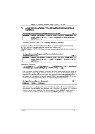 MANUAL DE COMANDO OM- MML SOPHO IS3000 – CALL@NET 
7.3 ARVORE DE ANÁLISE PARA ESQUEMA DE NUMERAÇÃO 
EXTERNA 
· Designar Número do Esquema de Numeração Externa 37 # ! 
ASEXTN:: <TREE> ,, <NUMBER> ,, <TRFC> ,, <MIN-LENGTH> ,, <MAX-LENGTH> 
,, <DIALTONE-PLACE> [[ ,, <TARIFF-CLASS> ]] [[,,<PAUSE-PLACE> ,, 
<INTERVAL> ]] ]];;;; 
Parâmetros adicionais : [ <ROUTE--TABLE> [ , <POIINT--CODE> ] ]; 
O número (ou faixa de número) tem o resultado da análise 022 (Número externo). 
ROUTE-TABLE somente é relevante para Rota d Menor Custo. 
ROUTE-TABLE e POINT-CODE somente são relevante para Rota de Menor Custo via 
CCIS. 
· Designar Número do Esquema de Numeração Externa com 
Parâmetros Adicionais 328 # ! 
ASEXTP:: <TREE> ,, <NUMBER> ,, <TRFC> ,, <MIN-LENGTH> ,, <MAX-LENGTH> 
,, <DIALTONE-PLACE> [[ ,, [[ <TARIFF-CLASS> ]] [[ ,, <PAUSE-PLACE> ,, 
<INTERVAL> ]] ]] ;; 
Parâmetros adicionais: 
[ <PRE--DIIGIIT> ] [ , [ <POST--DIIGIIT> ] [ , [ <REST--MODE> ] [ , [ <IINTR--ALL// 
CHARGED> ] [ , <ROUTE--TABLE> [ , <POIINT--CODE> ] ] ] ] ] ; 
Este comando é usado quando o número enviado para outra central deve ser 
precedido por um pré-dígito (também chamado de Classe-de-chamada ou Tipo-de-chamada) 
ou seguido por um pós-dígito e/ou quando o modo de restauração e/ou a 
permissão de intercalação (chamada gratuita, RDSI) são usados (CSS1). O número 
(ou faixa de número) tem o resultado da análise 022 (Número externo). 
· Designar Número Externo Bloqueado 40 # ! 
ASBARR :: <TREE> ,, <NUMBER> ;; 
Este comando é usado para bloquear um número externo. O número externo deve 
ser definido com ASEXTN. Isto significa que o resultado da análise 022 (Número 
externo) deve estar presente na árvore relativa. Use DIIDEST para localizar o 
número da árvore correta. Neste comando <NUMBER> pode ser 1...16 dígitos. 
0107 43 
 