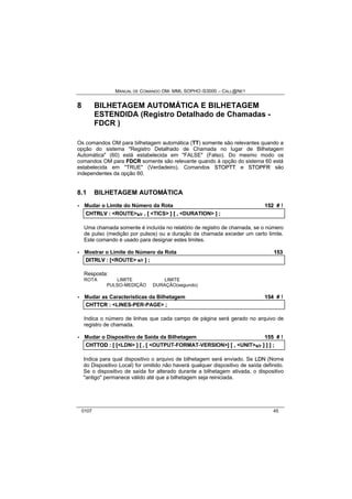 MANUAL DE COMANDO OM- MML SOPHO IS3000 – CALL@NET 
8 BILHETAGEM AUTOMÁTICA E BILHETAGEM 
ESTENDIDA (Registro Detalhado de Chamadas - 
FDCR ) 
Os comandos OM para bilhetagem automática (TT) somente são relevantes quando a 
opção do sistema "Registro Detalhado de Chamada no lugar de Bilhetagem 
Automática" (60) está estabelecida em "FALSE" (Falso). Do mesmo modo os 
comandos OM para FDCR somente são relevante quando à opção do sistema 60 está 
estabelecida em "TRUE" (Verdadeiro). Comandos STOPTT e STOPFR são 
independentes da opção 60. 
8.1 BILHETAGEM AUTOMÁTICA 
· Mudar o Limite do Número da Rota 152 # ! 
CHTRLV :: <ROUTE>s/r ,, [[ <TICS> ]] [[ ,, <DURATION> ]] ;; 
Uma chamada somente é incluída no relatório de registro de chamada, se o número 
de pulso (medição por pulsos) ou a duração da chamada exceder um certo limite. 
Este comando é usado para designar estes limites. 
· Mostrar o Limite do Número da Rota 153 
DIITRLV :: [[<ROUTE> s/r ]] ;; 
Resposta: 
ROTA LIMITE LIMITE 
PULSO-MEDIÇÃO DURAÇÃO(segundo) 
· Mudar as Características da Bilhetagem 154 # ! 
CHTTCR :: <LINES-PER-PAGE> ;; 
Indica o número de linhas que cada campo de página será gerado no arquivo de 
registro de chamada. 
· Mudar o Dispositivo de Saída da Bilhetagem 155 # ! 
CHTTOD :: [[ [[<LDN> ]] [[ ,, [[ <OUTPUT-FORMAT-VERSION>]] [[ ,, <UNIT>s/r ]] ]] ]] ;; 
Indica para qual dispositivo o arquivo de bilhetagem será enviado. Se LDN (Nome 
do Dispositivo Local) for omitido não haverá qualquer dispositivo de saída definido. 
Se o dispositivo de saída for alterado durante a bilhetagem ativada, o dispositivo 
"antigo" permanece válido até que a bilhetagem seja reiniciada. 
0107 45 
 