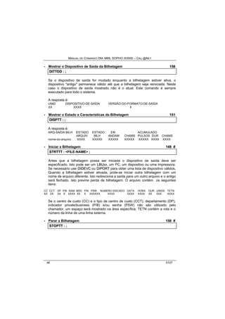 MANUAL DE COMANDO OM- MML SOPHO IS3000 – CALL@NET 
· Mostrar o Dispositivo de Saída da Bilhetagem 156 
DIITTOD :: ;; 
Se o dispositivo de saída for mudado enquanto a bilhetagem estiver ativa, o 
dispositivo "antigo" permanece válido até que a bilhetagem seja reiniciada. Neste 
caso o dispositivo de saída mostrado não é o atual. Este comando é sempre 
executado para todo o sistema. 
A resposta é: 
UNID DISPOSITIVO-DE-SAÍDA VERSÃO-DO-FORMATO-DE-SAÍDA 
XX XXXX X 
· Mostrar o Estado e Características da Bilhetagem 151 
DIISPTT :: ;; 
A resposta é: 
ARQ-SAÍDA-BILH ESTADO ESTADO EM ACUMULADO 
ARQUIV BILH ANDAM. CHAMS PULSOS DUR CHAMS 
nome-do-arquivo XXXX XXXXX XXXXX XXXXX XXXXX XXXX XXXX 
· Iniciar a Bilhetagem 149 # 
STRTTT :: <FILE-NAME> ;; 
Antes que a bilhetagem possa ser iniciada o dispositivo de saída deve ser 
especificado. Isto pode ser um LBUxx, um PC, um dispositivo ou uma impressora. 
Se necessário use DIIDEVC ou DIIPORT para obter uma lista de dispositivo válidos. 
Quando a bilhetagem estiver ativada, pode-se iniciar outra bilhetagem com um 
nome de arquivo diferente. Isto redireciona a saída para um outro arquivo e o antigo 
será fechado. Isto previne perda de bilhetagem. O arquivo contém os seguintes 
itens: 
CC CCT DP P/B RAM IBSC P/N PSW NUMERO DISCADO DATA HORA DUR. UNIDS TETN 
XX XX XX X XXXX XX X XXXXXX XXXX XXXX XXXX XX XXX XXXX 
Se o centro de custo (CC) e o tipo de centro de custo (CCT), departamento (DP), 
indicador private/business (P/B) e/ou senha (PSW) não são utilizado pelo 
chamador, um espaço será mostrado na área específica. TETN contém a rota e o 
número da linha de uma linha externa. 
· Parar a Bilhetagem 150 # 
STOPTT :: ;; 
46 0107 
 