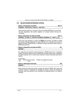 MANUAL DE COMANDO OM- MML SOPHO IS3000 – CALL@NET 
8.2 BILHETAGEM ESTENDIDA (FDCR) 
· Mudar a Característica do FDCR 445 # ! 
CHFRCR :: <FDCR-CALL-TYPE>s//rr ,, <OFF-ON> ;; 
Este comando adiciona ou remove um tipo de chamada FDCR de ou para a lista 
de itens registrados. Ele permite registrar um conjunto restrito de tipos de 
chamadas. 
· Mudar o Dispositivo de Saída do FDCR 347 # ! 
CHFROD :: [[ [[<LDN> ]] [[ ,, [[<OUTPUT-FORMAT-VERSION> ]] [[ ,, <UNIT>s/r ]] ]] ]] ;; 
Indica para qual dispositivo o arquivo de FDCR será enviado. Se LDN for omitido 
não haverá qualquer dispositivo de saída definido. Se o dispositivo de saída for 
alterado durante o FDCR ativado, o dispositivo "antigo" permanece válido até que o 
FDCR seja reiniciado. 
· Mostrar o Dispositivo de Saída do FDCR 371 
DIIFROD :: ;; 
Se o dispositivo de saída for mudado enquanto o FDCR estiver ativo, o dispositivo 
"antigo" permanece válido até que o FDCR seja reiniciado. Neste caso o dispositivo 
de saída mostrado não é o atual. Este comando é sempre executado para todo o 
sistema. 
A resposta é : 
UNID DISPOSITIVO-DE-SAÍDA FORMAT-DA-VERSÃO-DE-SAÍDA 
XX XXXX X 
· Mostrar a Bilhetagem Estendida 345 
DIISPFR :: ;; 
Este comando é usado para mostrar o arquivo de saída do FDCR. Além disso este 
comando mostrar o acumulado da medição de pulsos e tempo de duração da 
chamada, quais são perdidos como resultados de congestionamento nos registros 
contados 
0107 47 
 