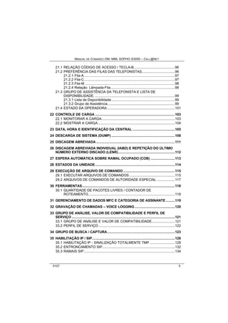 MANUAL DE COMANDO OM- MML SOPHO IS3000 – CALL@NET 
21.1 RELAÇÃO CÓDIGO DE ACESSO / TECLA-B.........................................96 
21.2 PREFERÊNCIA DAS FILAS DAS TELEFONISTAS.................................96 
21.2.1 Fila-A..........................................................................................97 
21.2.2 Fila-C..........................................................................................97 
21.2.3 Fila-M .........................................................................................98 
21.2.4 Relação Lâmpada-Fila................................................................98 
21.3 GRUPO DE ASSISTÊNCIA DA TELEFONISTA E LISTA DE 
DISPONIBILIDADE. ...............................................................................99 
21.3.1 Lista de Disponibilidade...............................................................99 
21.3.2 Grupo de Assistência...................................................................99 
21.4 ESTADO DA OPERADORA...................................................................101 
22 CONTROLE DE CARGA ...............................................................................103 
22.1 MONITORAR A CARGA.........................................................................103 
22.2 MOSTRAR A CARGA............................................................................104 
23 DATA, HORA E IDENTIFICAÇÃO DA CENTRAL ..........................................105 
24 DESCARGA DE SISTEMA (DUMP) ...............................................................108 
25 DISCAGEM ABREVIADA..............................................................................111 
26 DISCAGEM ABREVIADA INDIVIDUAL (IABD) E REPETIÇÃO DO ÚLTIMO 
NÚMERO EXTERNO DISCADO (LENR)........................................................112 
27 ESPERA AUTOMÁTICA SOBRE RAMAL OCUPADO (COB) ........................113 
28 ESTADOS DA UNIDADE...............................................................................114 
29 EXECUÇÃO DE ARQUIVO DE COMANDO ...................................................115 
29.1 EXECUTAR ARQUIVOS DE COMANDOS .............................................115 
29.2 ARQUIVOS DE COMANDOS DE AUTORIDADE ESPECIAL ..................117 
30 FERRAMENTAS............................................................................................118 
30.1 QUANTIDADE DE PACOTES LIVRES / CONTADOR DE 
ROTEAMENTO......................................................................................118 
31 GERENCIAMENTO DE DADOS MFC E CATEGORIA DE ASSINANTE .........119 
32 GRAVAÇÃO DE CHAMADAS – VOICE LOGGING........................................120 
33 GRUPO DE ANÁLISE, VALOR DE COMPATIBILIDADE E PERFIL DE 
SERVIÇO ......................................................................................................121 
33.1 GRUPO DE ANÁLISE E VALOR DE COMPATIBILIDADE.......................121 
33.2 PERFIL DE SERVIÇO............................................................................122 
34 GRUPO DE BUSCA / CAPTURA...................................................................123 
35 HABILITAÇÃO IP / SIP..................................................................................128 
35.1 HABILITAÇÃO IP - SINALIZAÇÃO TOTALMENTE TMP .........................128 
35.2 ENTRONCAMENTO SIP........................................................................132 
35.3 RAMAIS SIP..........................................................................................134 
0107 5 
 