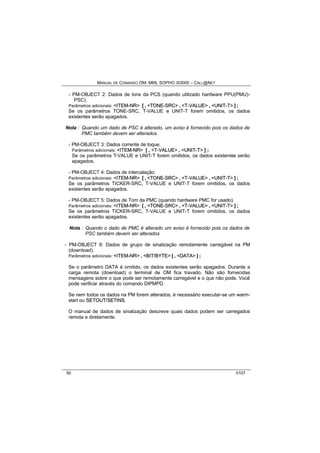 MANUAL DE COMANDO OM- MML SOPHO IS3000 – CALL@NET 
- PM-OBJECT 2: Dados de tons da PCS (quando utilizado hardware PPU(PMU)- 
PSC). 
Parâmetros adicionais: <IITEM--NR> [ , <TONE--SRC> , <T--VALUE> , <UNIIT--T> ] ; 
Se os parâmetros TONE-SRC, T-VALUE e UNIT-T forem omitidos, os dados 
existentes serão apagados. 
Nota : Quando um dado de PSC é alterado, um aviso é fornecido pois os dados de 
PMC também devem ser alterados. 
- PM-OBJECT 3: Dados corrente de toque. 
Parâmetros adicionais: <IITEM--NR> [ , <T--VALUE> , <UNIIT--T> ] ; 
Se os parâmetros T-VALUE e UNIT-T forem omitidos, os dados existentes serão 
apagados. 
- PM-OBJECT 4: Dados de intercalação. 
Parâmetros adicionais: <IITEM--NR> [ , <TONE--SRC> , <T--VALUE> , <UNIIT--T> ] ; 
Se os parâmetros TICKER-SRC, T-VALUE e UNIT-T forem omitidos, os dados 
existentes serão apagados. 
- PM-OBJECT 5: Dados de Tom da PMC (quando hardware PMC for usado). 
Parâmetros adicionais: <IITEM--NR> [ , <TONE--SRC> , <T--VALUE> , <UNIIT--T> ] ; 
Se os parâmetros TICKER-SRC, T-VALUE e UNIT-T forem omitidos, os dados 
existentes serão apagados. 
Nota : Quando o dado de PMC é alterado um aviso é fornecido pois os dados de 
PSC também devem ser alterados 
- PM-OBJECT 6: Dados de grupo de sinalização remotamente carregável na PM 
(download). 
Parâmetros adicionais: <IITEM--NR> , <BIIT//BYTE> [ , <DATA> ] ; 
Se o parâmetro DATA é omitido, os dados existentes serão apagados. Durante a 
carga remota (download) o terminal de OM fica travado. Não são fornecidas 
mensagens sobre o que pode ser remotamente carregável e o que não pode. Você 
pode verificar através do comando DIPMPD. 
Se nem todos os dados na PM forem alterados, é necessário executar-se um warm-start 
ou SETOUT/SETIINS. 
O manual de dados de sinalização descreve quais dados podem ser carregados 
remota e diretamente. 
50 0107 
 