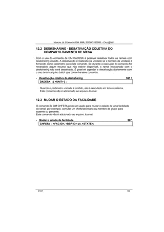 MANUAL DE COMANDO OM- MML SOPHO IS3000 – CALL@NET 
12.2 DESKSHARING - DESATIVAÇÃO COLETIVA DO 
COMPARTILHAMENTO DE MESA 
Com o uso do comando de OM DADESK é possível desativar todos os ramais com 
desksharing ativado. A desativação é realizada na unidade se o número da unidade é 
fornecido como parâmetro para este comando. Se durante a execução do comando for 
necessário algum recurso que não estiver disponível, o ramal relacionado com o 
desksharing não será desativado. É possível agendar a desativação diariamente com 
o uso de um arquivo batch que contenha esse comando. 
· Desativação coletiva do desksharing 591 ! 
DADESK :: [[ <UNIT> ]] ;; 
Quando o parâmetro unidade é omitido, ele é executado em todo o sistema. 
Este comando não é adicionado ao arquivo Journal. 
12.3 MUDAR O ESTADO DA FACILIDADE 
O comando de OM CHFSTA pode ser usado para mudar o estado de uma facilidade 
do ramal, por exemplo, comutar um chefe/secretaria ou membro de grupo para 
ausente ou presente. 
Este comando não é adicionado ao arquivo Journal. 
· Mudar o estado da facilidade 597 
CHFSTA :: <FAC-ID>,, <BSP-ID> s//rr,, <STATE>;; 
0107 59 
 