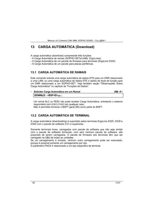 MANUAL DE COMANDO OM- MML SOPHO IS3000 – CALL@NET 
13 CARGA AUTOMÁTICA (Download) 
A carga automática (download) compreende três funções: 
- A Carga Automática de ramais (SOPHO-SETs/LAMs, ErgoLines); 
- A Carga Automática de um pacote de firmware para terminais (ErgoLine D325) 
- A Carga Automática de um pacote para placas periféricas. 
13.1 CARGA AUTOMÁTICA DE RAMAIS 
Este comando solicita uma carga automática de dados DTE para um DNR relacionado 
a uma LAM, ou uma carga automática de dados DTE e dados de tecla de função para 
um DNR relacionado a um SOPHO-SET. Veja também seção "Observações Sobre 
Carga Automática" no capítulo de "Funções de Dados". 
· Solicitar Carga Automática em um Ramal 296 # ! 
DOWNLD :: <BSP-ID>s/r ;; 
Um ramal ALC ou RDSI não pode receber Carga Automática, entretanto o sistema 
responderá com EXECUTADO em qualquer caso. 
Não é permitido fornecer o BSPT geral (99) como parte do BSPT. 
13.2 CARGA AUTOMÁTICA DE TERMINAL 
A carga automática (downloading) é suportado pelos terminais ErgoLine D325, D330 e 
D340 com o pacote de software 2.01 e superiores. 
Somente terminais livres, carregados com pacote de software que não seja similar 
com o pacote de software fornecido, com sem nenhum pacote de software, são 
possíveis de serem carregados. O pacote de firmware dos terminais têm que ser 
carregado na LBU de todas as unidades. 
Se um carregamento é iniciado, nenhum outro carregamento pode ser executado, 
porque é possível somente um carregamento por vez. 
O parâmetro PACK é relacionado a um tipo específico de terminal. 
60 0107 
 