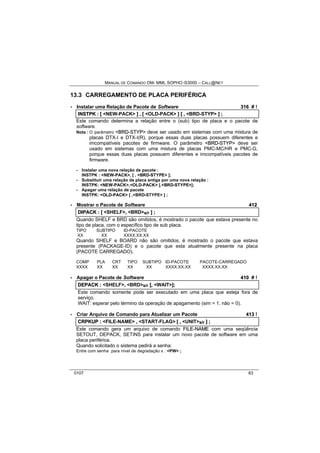 MANUAL DE COMANDO OM- MML SOPHO IS3000 – CALL@NET 
13.3 CARREGAMENTO DE PLACA PERIFÉRICA 
· Instalar uma Relação de Pacote de Software 316 # ! 
IINSTPK :: [[ <NEW-PACK> ]] ,, [[ <OLD-PACK> ]] [[ ,, <BRD-STYP> ]] ;; 
Este comando determina a relação entre o (sub) tipo de placa e o pacote de 
software. 
Nota : O parâmetro <BRD--STYP> deve ser usado em sistemas com uma mistura de 
placas DTX-I e DTX-I(R), porque essas duas placas possuem diferentes e 
imcompatíveis pacotes de firmware. O parâmetro <BRD--STYP> deve ser 
usado em sistemas com uma mistura de placas PMC-MC/HR e PMC-G, 
porque essas duas placas possuem diferentes e imcompatíveis pacotes de 
firmware. 
- Instalar uma nova relação de pacote : 
INSTPK : <NEW-PACK>, [ , <BRD-STYPE> ]; 
- Substituir uma relação de placa antiga por uma nova relação : 
INSTPK: <NEW-PACK>,<OLD-PACK> [,<BRD-STYPE>]; 
- Apagar uma relação de pacote 
INSTPK: <OLD-PACK> [ ,<BRD-STYPE> ] ; 
· Mostrar o Pacote de Software 412 
DIIPACK :: [[ <SHELF>,, <BRD>s/r ]] ;; 
Quando SHELF e BRD são omitidos, é mostrado o pacote que estava presente no 
tipo de placa, com o específico tipo de sub placa. 
TIPO SUBTIPO ID-PACOTE 
XX XX XXXX.XX.XX 
Quando SHELF e BOARD não são omitidos, é mostrado o pacote que estava 
presente (PACKAGE-ID) e o pacote que esta atualmente presente na placa 
(PACOTE CARREGADO). 
COMP PLA CRT TIPO SUBTIPO ID-PACOTE PACOTE-CARREGADO 
XXXX XX XX XX XX XXXX.XX.XX XXXX.XX.XX 
· Apagar o Pacote de Software 410 # ! 
DEPACK :: <SHELF>,, <BRD>s/r [[,, <WAIT>]];; 
Este comando somente pode ser executado em uma placa que esteja fora de 
serviço. 
WAIT: esperar pelo término da operação de apagamento (sim = 1, não = 0). 
· Criar Arquivo de Comando para Atualizar um Pacote 413 ! 
CRPKUP :: <FILE-NAME> ,, <START-FLAG> [[ ,, <UNIT>s/r ]] ;; 
Este comando gera um arquivo de comando FIILE--NAME com uma seqüência 
SETOUT, DEPACK, SETINS para instalar um novo pacote de software em uma 
placa periférica. 
Quando solicitado o sistema pedirá a senha: 
Entre com senha para nível de degradação x : <PW> ; 
0107 63 
 