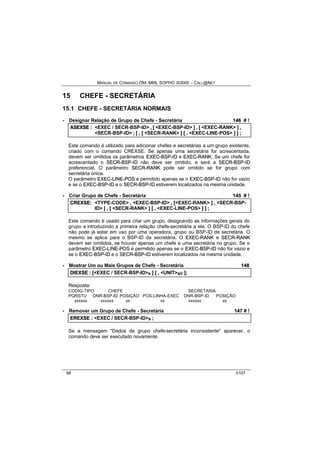 MANUAL DE COMANDO OM- MML SOPHO IS3000 – CALL@NET 
15 CHEFE - SECRETÁRIA 
15.1 CHEFE - SECRETÁRIA NORMAIS 
· Designar Relação de Grupo de Chefe - Secretária 146 # ! 
ASEXSE :: <EXEC / SECR-BSP-ID> ,, [[ <EXEC-BSP-ID> ]] ,, [[ <EXEC-RANK> ]] ,, 
<SECR-BSP-ID> ;; [[ ,, [[ <SECR-RANK> ]] [[ ,, <EXEC-LINE-POS> ]] ]] ;; 
Este comando é utilizado para adicionar chefes e secretárias a um grupo existente, 
criado com o comando CREXSE. Se apenas uma secretária for acrescentada, 
devem ser omitidos os parâmetros EXEC--BSP--IID e EXEC--RANK. Se um chefe for 
acrescentado o SECR--BSP--IID não deve ser omitido, e será a SECR--BSP--IID 
preferencial. O parâmetro SECR--RANK pode ser omitido se for grupo com 
secretária única. 
O parâmetro EXEC--LIINE--POS é permitido apenas se o EXEC--BSP--IID não for vazio 
e se o EXEC--BSP--IID e o SECR--BSP--IID estiverem localizados na mesma unidade. 
· Criar Grupo de Chefe - Secretária 145 # ! 
CREXSE:: <TYPE-CODE> ,, <EXEC-BSP-ID> ,, [[<EXEC-RANK> ]] ,, <SECR-BSP-ID> 
[[ ,, [[ <SECR-RANK> ]] [[ ,, <EXEC-LINE-POS> ]] ]] ;; 
Este comando é usado para criar um grupo, designando as informações gerais do 
grupo e introduzindo a primeira relação chefe-secretária a ele. O BSP-ID do chefe 
não pode já estar em uso por uma operadora, grupo ou BSP-ID de secretária. O 
mesmo se aplica para o BSP-ID da secretária. O EXEC--RANK e SECR--RANK 
devem ser omitidos, se houver apenas um chefe e uma secretária no grupo. Se o 
parâmetro EXEC--LIINE--POS é permitido apenas se o EXEC--BSP--IID não for vazio e 
se o EXEC--BSP--IID e o SECR--BSP--IID estiverem localizados na mesma unidade. 
· Mostrar Um ou Mais Grupos de Chefe - Secretária 148 
DIIEXSE :: [[<EXEC / SECR-BSP-ID>s ]] [[ ,, <UNIT>s/r ]];; 
Resposta: 
CODIG-TIPO CHEFE SECRETARIA 
PQRSTU DNR-BSP-ID POSIÇÃO POS-LINHA-EXEC DNR-BSP-ID POSIÇÃO 
xxxxxx xxxxxx xx xx xxxxxx xx 
· Remover um Grupo de Chefe - Secretária 147 # ! 
EREXSE :: <EXEC / SECR-BSP-ID>s ;; 
Se a mensagem "Dados de grupo chefe-secretária inconsistente" aparecer, o 
comando deve ser executado novamente. 
66 0107 
 
