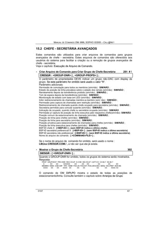 MANUAL DE COMANDO OM- MML SOPHO IS3000 – CALL@NET 
15.2 CHEFE - SECRETÁRIA AVANÇADOS 
Estes comandos são utilizados para criar arquivos de comandos para grupos 
avançados de chefe - secretária. Estes arquivos de comandos são oferecidos aos 
usuários do sistema para facilitar a criação ou a remoção de grupos avançados de 
chefe - secretária. 
Veja o capítulo: Execução de Arrquiivo de Comando. 
· Criar Arquivo de Comando para Criar Grupo de Chefe-Secretária 251 # ! 
CRESGR :: <GROUP-DNR> [[ ,, <GROUP-PROPS> ]] ;; 
O parâmetro de propriedades DEVE indicar um grupo não-DAC com display de 
grupo. Se estte parrâmettrro fforr omiittiido serrá usado o vallorr ""9"". 
Parâmetro adicionais: 
Permissão de comutação para todos os membros (sim/não) : SIM/NÃO ; 
Estado de posição da linha prevalece sobre o estado dos ramais (sim/não) : SIM/NÃO ; 
Reroteamento depois da transferência proibido (sim/não) : SIM/NÃO ; 
Tom de espera depois da transferência (sim/não) : SIM/NÃO ; 
Monitoração de estado com base em LED (sim/não) : SIM/NÃO ; 
Inibir redirecionamento de chamadas membro-a-membro (sim/ não) : SIM/NÃO ; 
Permissão para captura de chamadas sem restrição (sim/não) : SIM/NÃO ; 
Redirecionamento de chamada quando chefe ocupado para secretária (sim/não) : SIM/NÃO ; 
Secretária permitida para comutar ausente (sim/não) : SIM/NÃO ; 
Indicação de ocupado, quando chefe ou secretária ocupada (sim/não) : SIM/NÃO 
Permissão p/ captura de posição de linha executiva pelo respectivo chefe(sim/não): SIM/NÃO; 
Posição comum de estacionamento de chamada (sim/não) : SIM/NÃO ; 
Posição de linha para chefes (sim/não) : SIM/NÃO ; 
Posição de linha para secretária (sim/não) : SIM/NÃO ; 
Posição privativa para estacionamento de chamadas para chefes (sim/não) : SIM/NÃO ; 
Posição de linha executiva para chefes (sim/não) : SIM/NÃO ; 
BSP-ID chefe X : [<BSP-ID> ] ; (sem BSP-ID indica o último chefe). 
BSP-ID secretária preferencial X : [<BSP-ID> ] ; (sem BSP-ID indica a última secretária). 
BSP-ID secretária não preferencial : [<BSP-ID> ] ; (sem BSP-ID indica a última secretária). 
Nome do arquivo de comando : [ <COMMAND-FILE> ] ; 
Se o nome do arquivo de comando for omitido, será usado o nome : 
LBUxx:CRESGR.COM./ , a não ser que ela já exista. 
· Mostrar o Grupo de Chefe-Secretária 302 
DIIESGR :: [[ <GROUP-DNR> ]] ;; 
Quando o GROUP-DNR for omitido, todos os grupos do sistema serão mostrados. 
Resposta: 
PROP GRUPOEST PRO-DNR RED-OCUP S-COM IND-OCUP CAPT-CH CH-MLT SE-MLT 
X XX XX XXXXXX XX XX XX XX XX XX 
MEMBRO RANK COM-CMP TIPO RANK POS-LIN POS-EST POS-LINH-EXEC MENU SEC-PREF SIGA-ME 
XXXX XX XX XXXX XX XX XX XX XX XXXX XX 
O comando de OM DIIPLPO mostra o estado de todas as posições de 
estacionamento/linha. Consulte também o capítulo sobre Arrrranjjos de Grrupo 
0107 67 
 