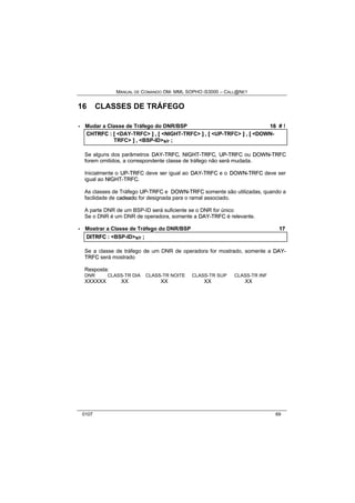 MANUAL DE COMANDO OM- MML SOPHO IS3000 – CALL@NET 
16 CLASSES DE TRÁFEGO 
· Mudar a Classe de Tráfego do DNR/BSP 16 # ! 
CHTRFC :: [[ <DAY-TRFC> ]] ,, [[ <NIGHT-TRFC> ]] ,, [[ <UP-TRFC> ]] ,, [[ <DOWN-TRFC> 
]] ,, <BSP-ID>s/r ;; 
Se alguns dos parâmetros DAY--TRFC, NIIGHT--TRFC, UP--TRFC ou DOWN--TRFC 
forem omitidos, a correspondente classe de tráfego não será mudada. 
Inicialmente o UP--TRFC deve ser igual ao DAY--TRFC e o DOWN--TRFC deve ser 
igual ao NIIGHT--TRFC. 
As classes de Tráfego UP--TRFC e DOWN--TRFC somente são utilizadas, quando a 
facilidade de cadeado for designada para o ramal associado. 
A parte DNR de um BSP-ID será suficiente se o DNR for único 
Se o DNR é um DNR de operadora, somente a DAY--TRFC é relevante. 
· Mostrar a Classe de Tráfego do DNR/BSP 17 
DIITRFC :: <BSP-ID>s/r ;; 
Se a classe de tráfego de um DNR de operadora for mostrado, somente a DAY-- 
TRFC será mostrado 
Resposta: 
DNR CLASS-TR DIA CLASS-TR NOITE CLASS-TR SUP CLASS-TR INF 
XXXXXX XX XX XX XX 
0107 69 
 
